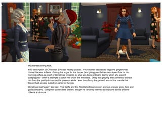 My dearest darling Nick,
Your description of Christmas Eve was nearly spot on. Your mother decided to forgo the gingerbread
house this year in favor of using the sugar for the dinner (and giving your father extra spoonfuls for his
morning coffee as a sort of Christmas present), so she was busy writing to Danny when she wasn’t
dodging your father’s attempts to catch her under the mistletoe. Dotty was playing with Steven to distract
him from the pretty ribbons on the presents while I was busy fixing the garland around the mantle that
Steven had already pulled on earlier in the day.
Christmas itself wasn’t too bad. The Seiffs and the Alcotts both came over, and we enjoyed good food and
good company. Everyone spoiled little Steven, though he certainly seemed to enjoy the boxes and the
ribbons a lot more.
 