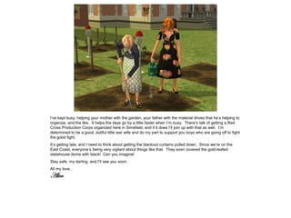 I’ve kept busy, helping your mother with the garden, your father with the material drives that he’s helping to
organize, and the like. It helps the days go by a little faster when I’m busy. There’s talk of getting a Red
Cross Production Corps organized here in Simsfield, and if it does I’ll join up with that as well. I’m
determined to be a good, dutiful little war wife and do my part to support you boys who are going off to fight
the good fight.
It’s getting late, and I need to think about getting the blackout curtains pulled down. Since we’re on the
East Coast, everyone’s being very vigilant about things like that. They even covered the gold-leafed
statehouse dome with black! Can you imagine!
Stay safe, my darling, and I’ll see you soon.
All my love,
Alice
 
