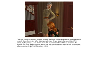 Cindy was standing on a chair in what was known as the sewing room as Alice carefully pinned the hem of
her skirt. It hadn’t been easy to find khaki material to make Cindy a costume that resembled an Army
uniform, but they’d done it, using the pictures of Nick in uniform from the wedding for inspiration. The
Simsfield Red Cross War Bond concert was the next day, and with the fabric taking so long to come in the
ladies were scrambling to finish the costume in time.
 