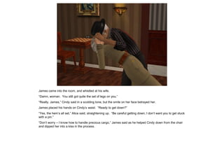 James came into the room, and whistled at his wife.
“Damn, woman. You still got quite the set of legs on you.”
“Really, James,” Cindy said in a scolding tone, but the smile on her face betrayed her.
James placed his hands on Cindy’s waist. “Ready to get down?”
“Yes, the hem’s all set,” Alice said, straightening up. “Be careful getting down; I don’t want you to get stuck
with a pin.”
“Don’t worry – I know how to handle precious cargo,” James said as he helped Cindy down from the chair
and dipped her into a kiss in the process.
 