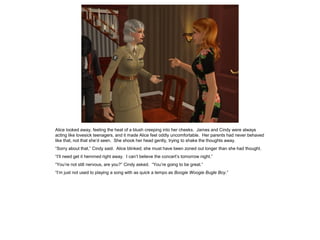 Alice looked away, feeling the heat of a blush creeping into her cheeks. James and Cindy were always
acting like lovesick teenagers, and it made Alice feel oddly uncomfortable. Her parents had never behaved
like that, not that she’d seen. She shook her head gently, trying to shake the thoughts away.
“Sorry about that,” Cindy said. Alice blinked; she must have been zoned out longer than she had thought.
“I’ll need get it hemmed right away. I can’t believe the concert’s tomorrow night.”
“You’re not still nervous, are you?” Cindy asked. “You’re going to be great.”
“I’m just not used to playing a song with as quick a tempo as Boogie Woogie Bugle Boy.”
 