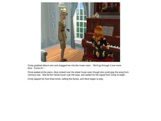 Cindy grabbed Alice’s arm and dragged her into the music room. “We’ll go through it one more
time. Come on.”
Once seated at the piano, Alice looked over the sheet music even though she could play the song from
memory now. She let her hands hover over the keys, and waited for the signal from Cindy to begin.
Cindy tapped her foot three times, setting the tempo, and Alice began to play.
 