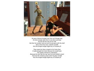 He was a famous trumpet man from out Chicago way
He had a boogie style that no one else could play
He was the top man at his craft
But then his number came up and he was gone with the draft
He's in the army now, a-blowin' reveille
He's the boogie woogie bugle boy of Company B
They made him blow a bugle for his Uncle Sam
It really brought him down because he couldn't jam
The captain seemed to understand
Because the next day the cap' went out and drafted a band
And now the company jumps when he plays reveille
He's the boogie woogie bugle boy of Company B
 