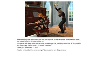 Alice continued to play, not noticing that Cindy had only sung the first two verses. When the song ended,
she was startled when James whistled at her.
“You play as well as the pianist that we had at the speakeasy. He and Cindy used to play off each other so
well. Listening to you two brought me back to those days.”
“Thank you,” Alice replied. “I hope…”
“You two will steal the show tomorrow night,” James assured her. “Stop worrying.”
 