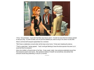 “I’ll try,” she promised. “I just wish that Nick was here to see it – he told me once that he’d always wanted
to see you sing. In public at least, and not just the lullabies you used to sing to him when he was little.”
Alice’s comment left everyone speechless for a moment.
“We’ll have a celebratory concert when all the boys come home,” Cindy said, breaking the silence.
“That’s a great idea,” James agreed. “I bet I could get Sterling to have the store sponsor the event, so it
would be free for everyone.”
Alice only nodded, a forced smile on her face. It was sweet, really, how everyone pretended around her
that everyone would come home. She wanted to believe it herself, but sometimes, she wished that
everyone would stop pretending, if only for a moment.
* * * * *
 