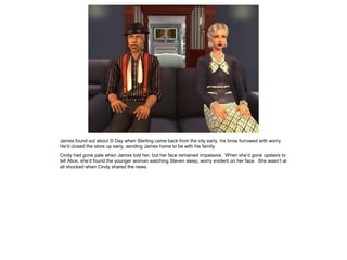 James found out about D Day when Sterling came back from the city early, his brow furrowed with worry.
He’d closed the store up early, sending James home to be with his family.
Cindy had gone pale when James told her, but her face remained impassive. When she’d gone upstairs to
tell Alice, she’d found the younger woman watching Steven sleep, worry evident on her face. She wasn’t at
all shocked when Cindy shared the news.
 