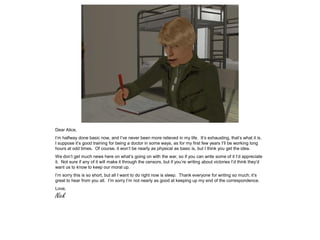 Dear Alice,
I’m halfway done basic now, and I’ve never been more relieved in my life. It’s exhausting, that’s what it is.
I suppose it’s good training for being a doctor in some ways, as for my first few years I’ll be working long
hours at odd times. Of course, it won’t be nearly as physical as basic is, but I think you get the idea.
We don’t get much news here on what’s going on with the war, so if you can write some of it I’d appreciate
it. Not sure if any of it will make it through the censors, but if you’re writing about victories I’d think they’d
want us to know to keep our moral up.
I’m sorry this is so short, but all I want to do right now is sleep. Thank everyone for writing so much; it’s
great to hear from you all. I’m sorry I’m not nearly as good at keeping up my end of the correspondence.
Love,
Nick
 