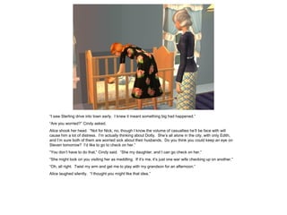 “I saw Sterling drive into town early. I knew it meant something big had happened.”
“Are you worried?” Cindy asked.
Alice shook her head. “Not for Nick, no, though I know the volume of casualties he’ll be face with will
cause him a lot of distress. I’m actually thinking about Dotty. She’s all alone in the city, with only Edith,
and I’m sure both of them are worried sick about their husbands. Do you think you could keep an eye on
Steven tomorrow? I’d like to go to check on her.”
“You don’t have to do that,” Cindy said. “She my daughter, and I can go check on her.”
“She might look on you visiting her as meddling. If it’s me, it’s just one war wife checking up on another.”
“Oh, all right. Twist my arm and get me to play with my grandson for an afternoon.”
Alice laughed silently. “I thought you might like that idea.”
 