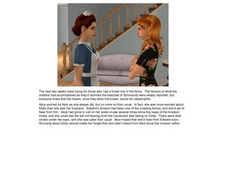 The next few weeks were trying for those who had a loved one in the Army. The heroics of what the
soldiers had accomplished as they’d stormed the beaches of Simmandy were widely reported, but
everyone knew that the losses, once they were full known, would be catastrophic.
Alice worried for Nick as she always did, but no more so than usual. In fact, she was more worried about
Dotty than she was her husband. Edward’s division had been one of the invading forces, and she’d yet to
hear from him. Alice had gone to call on her sister-in-law several times since the news of the invasion
broke, and she could see the toll not hearing from the Lieutenant was taking on Dotty. There were dark
circles under her eyes, and she was paler than usual. Alice hoped that she’d hear from Edward soon.
Worrying about Dotty almost made her forget that she hadn’t heard from Nick since the invasion either.
 