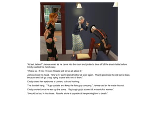 “All set, ladies?” James asked as he came into the room and picked a treat off of the snack table before
Cindy swatted his hand away.
“I hope so. If not, I’m sure Rosalie will tell us all about it.”
James shook his head. “She’s my damn grandmother all over again. Thank goodness the old bat is dead,
because we’d all go crazy trying to deal with two of them.”
Cindy raised her eyebrows at James, but said nothing.
The doorbell rang. “I’ll go upstairs and keep the little guy company,” James said as he made his exit.
Cindy snorted once he was up the stairs. “Big tough guy’s scared of a roomful of women.”
“I would be too, in his shoes. Rosalie alone is capable of henpecking him to death.”
 