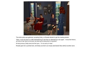 The entire party was gathered, excepting Dotty, so Rosalie elected to get the meeting started.
“Now, I must say that it’s a little disheartening to see that our attendance is low again. I know that there’s
all kinds of war work to be done, but what we’re doing here is important.”
At that juncture, Dotty burst into the room. “I’m so sorry I’m late.”
Rosalie gave her a pointed look, and Dotty scurried to an empty seat beside Alice without another word.
 
