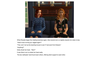 When Rosalie began the meeting business again, Alice leaned ever so slightly towards her sister-in-law.
“Head nurse running you ragged again?”
“That, and I ran by the boarding house to see if I had word from Edward.”
“Anything?”
Dotty shook her head. “Nick?”
It was Alice’s turn to shake her head sadly.
The two redheads’ hand found each others, offering silent support to each other.
 