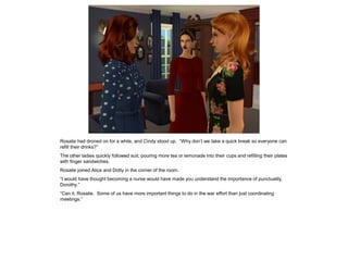 Rosalie had droned on for a while, and Cindy stood up. “Why don’t we take a quick break so everyone can
refill their drinks?”
The other ladies quickly followed suit, pouring more tea or lemonade into their cups and refilling their plates
with finger sandwiches.
Rosalie joined Alice and Dotty in the corner of the room.
“I would have thought becoming a nurse would have made you understand the importance of punctuality,
Dorothy.”
“Can it, Rosalie. Some of us have more important things to do in the war effort than just coordinating
meetings.”
 