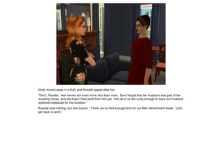 Dotty moved away in a huff, and Rosalie gaped after her.
“Don’t, Rosalie. Her nerves are even more shot than mine. Don’t forget that her husband was part of the
invading forces, and she hasn’t had word from him yet. Not all of us are lucky enough to have our husband
stationed stateside for the duration.”
Rosalie said nothing, but she looked. “I think we’ve had enough time for our little refreshment break. Let’s
get back to work.”
 