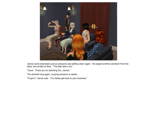 James came downstairs just as everyone was settling down again. He swiped another sandwich from the
table, and smiled at Alice. “The little tyke’s out.”
“Good. Thank you for watching him, James.”
The doorbell rang again, causing everyone to startle.
“I’ll get it,” James said. “You ladies get back to your business.”
 