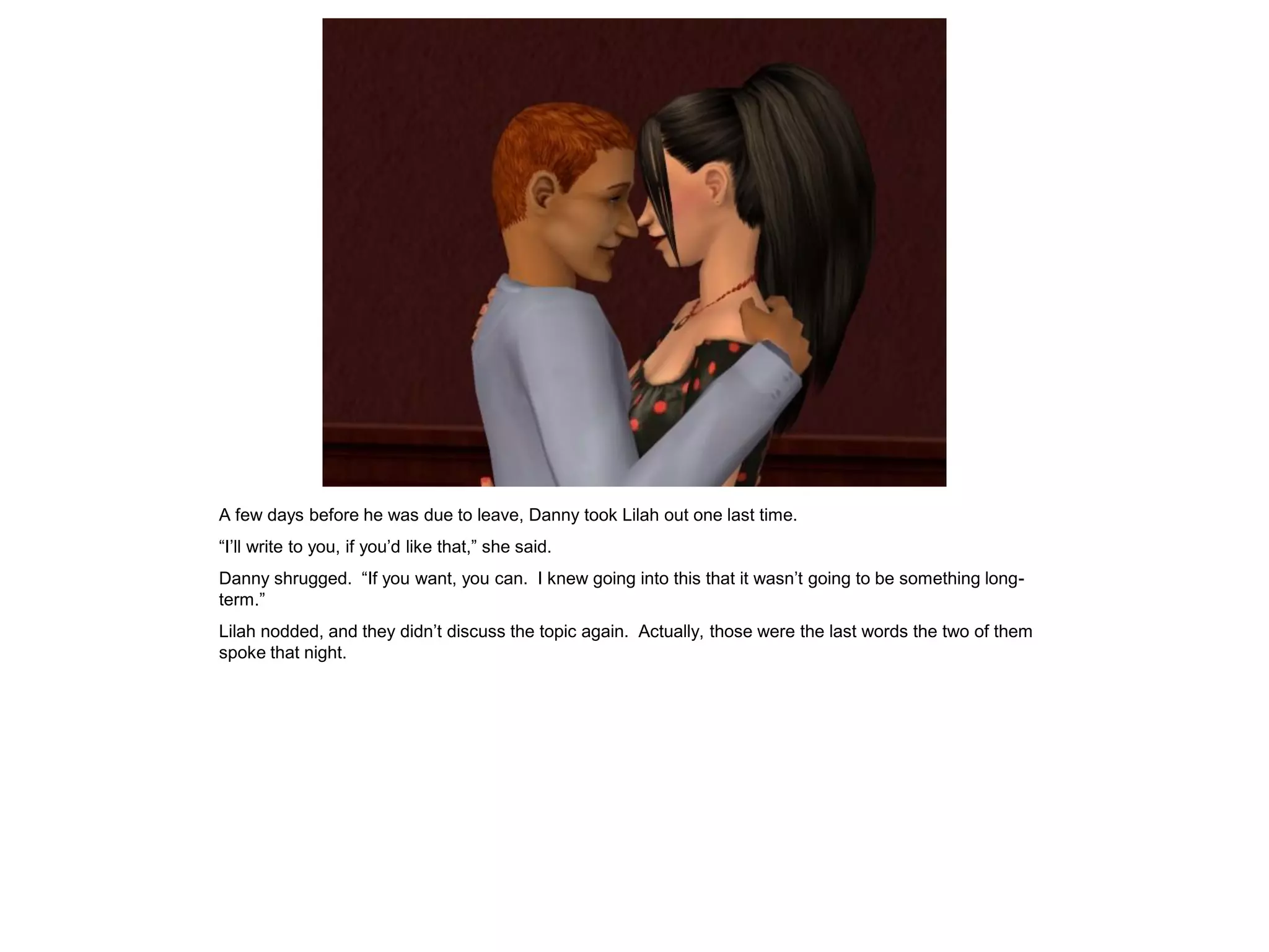 A few days before he was due to leave, Danny took Lilah out one last time.
“I’ll write to you, if you’d like that,” she said.
Danny shrugged. “If you want, you can. I knew going into this that it wasn’t going to be something long-
term.”
Lilah nodded, and they didn’t discuss the topic again. Actually, those were the last words the two of them
spoke that night.
 