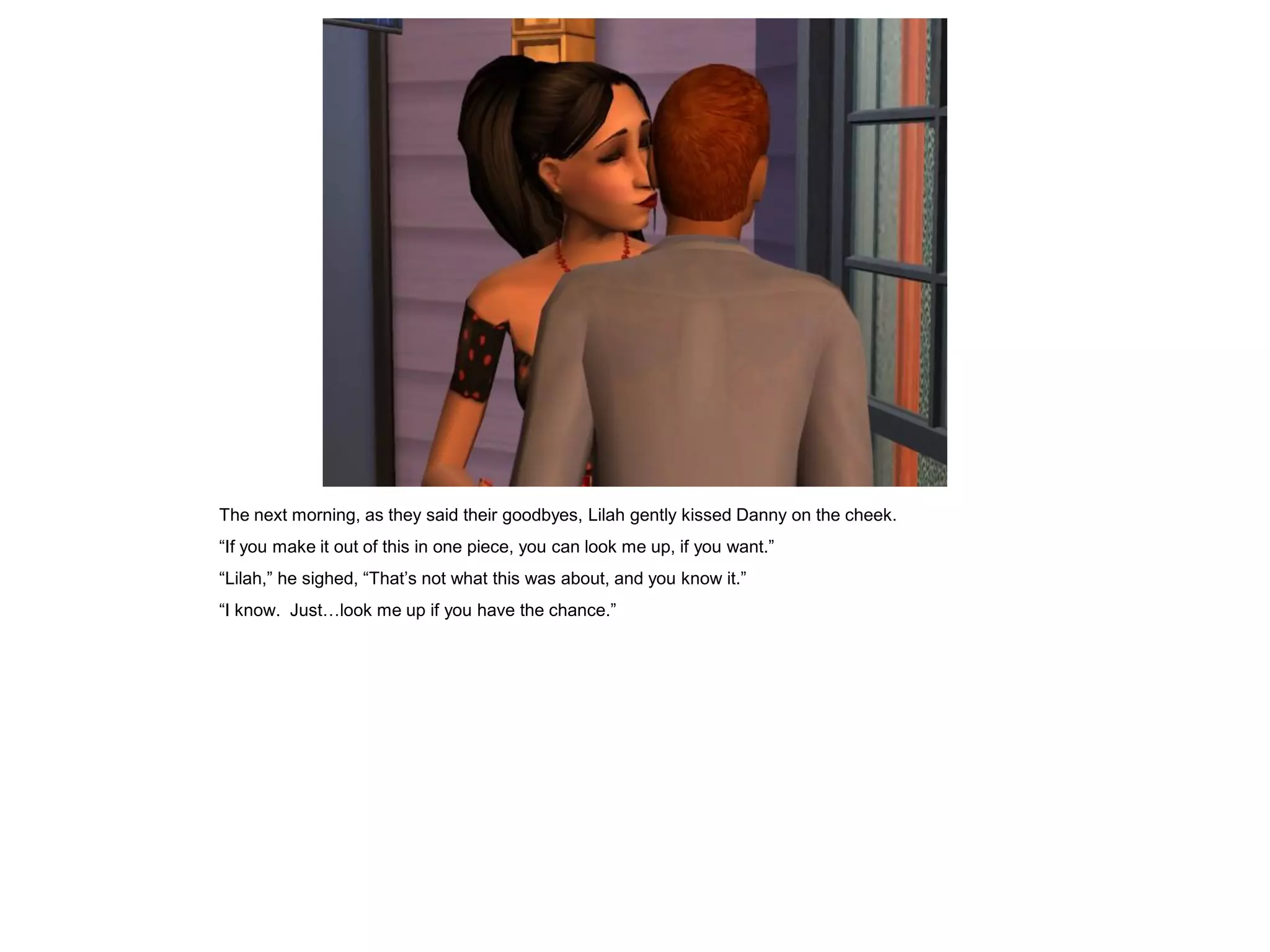 The next morning, as they said their goodbyes, Lilah gently kissed Danny on the cheek.
“If you make it out of this in one piece, you can look me up, if you want.”
“Lilah,” he sighed, “That’s not what this was about, and you know it.”
“I know. Just…look me up if you have the chance.”
 