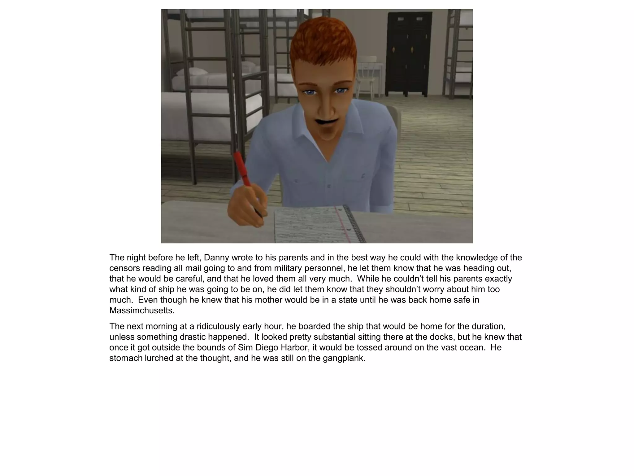 The night before he left, Danny wrote to his parents and in the best way he could with the knowledge of the
censors reading all mail going to and from military personnel, he let them know that he was heading out,
that he would be careful, and that he loved them all very much. While he couldn’t tell his parents exactly
what kind of ship he was going to be on, he did let them know that they shouldn’t worry about him too
much. Even though he knew that his mother would be in a state until he was back home safe in
Massimchusetts.
The next morning at a ridiculously early hour, he boarded the ship that would be home for the duration,
unless something drastic happened. It looked pretty substantial sitting there at the docks, but he knew that
once it got outside the bounds of Sim Diego Harbor, it would be tossed around on the vast ocean. He
stomach lurched at the thought, and he was still on the gangplank.
 