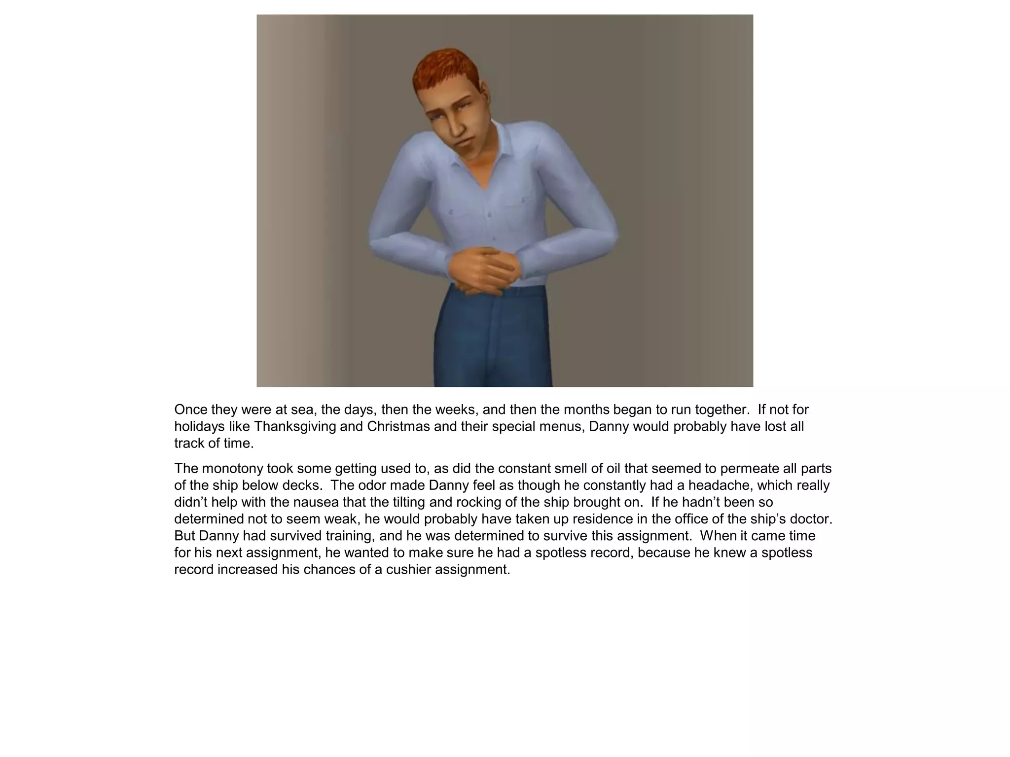 Once they were at sea, the days, then the weeks, and then the months began to run together. If not for
holidays like Thanksgiving and Christmas and their special menus, Danny would probably have lost all
track of time.
The monotony took some getting used to, as did the constant smell of oil that seemed to permeate all parts
of the ship below decks. The odor made Danny feel as though he constantly had a headache, which really
didn’t help with the nausea that the tilting and rocking of the ship brought on. If he hadn’t been so
determined not to seem weak, he would probably have taken up residence in the office of the ship’s doctor.
But Danny had survived training, and he was determined to survive this assignment. When it came time
for his next assignment, he wanted to make sure he had a spotless record, because he knew a spotless
record increased his chances of a cushier assignment.
 