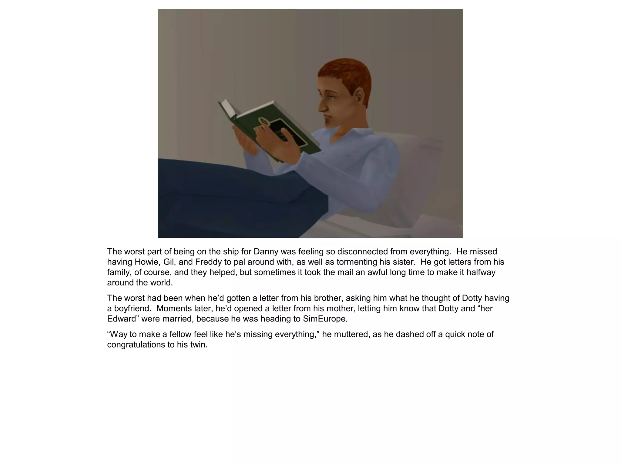 The worst part of being on the ship for Danny was feeling so disconnected from everything. He missed
having Howie, Gil, and Freddy to pal around with, as well as tormenting his sister. He got letters from his
family, of course, and they helped, but sometimes it took the mail an awful long time to make it halfway
around the world.
The worst had been when he’d gotten a letter from his brother, asking him what he thought of Dotty having
a boyfriend. Moments later, he’d opened a letter from his mother, letting him know that Dotty and “her
Edward” were married, because he was heading to SimEurope.
“Way to make a fellow feel like he’s missing everything,” he muttered, as he dashed off a quick note of
congratulations to his twin.
 