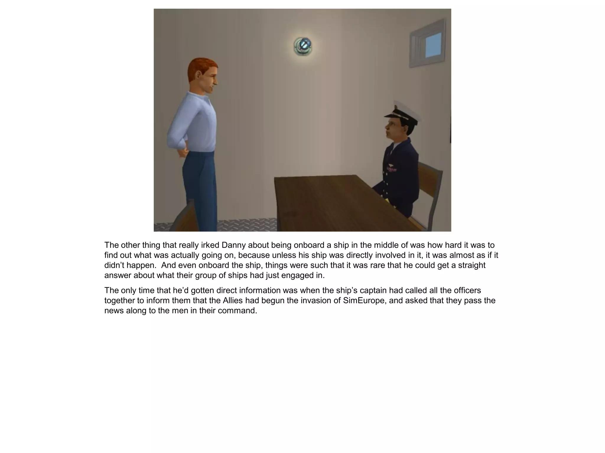 The other thing that really irked Danny about being onboard a ship in the middle of was how hard it was to
find out what was actually going on, because unless his ship was directly involved in it, it was almost as if it
didn’t happen. And even onboard the ship, things were such that it was rare that he could get a straight
answer about what their group of ships had just engaged in.
The only time that he’d gotten direct information was when the ship’s captain had called all the officers
together to inform them that the Allies had begun the invasion of SimEurope, and asked that they pass the
news along to the men in their command.
 