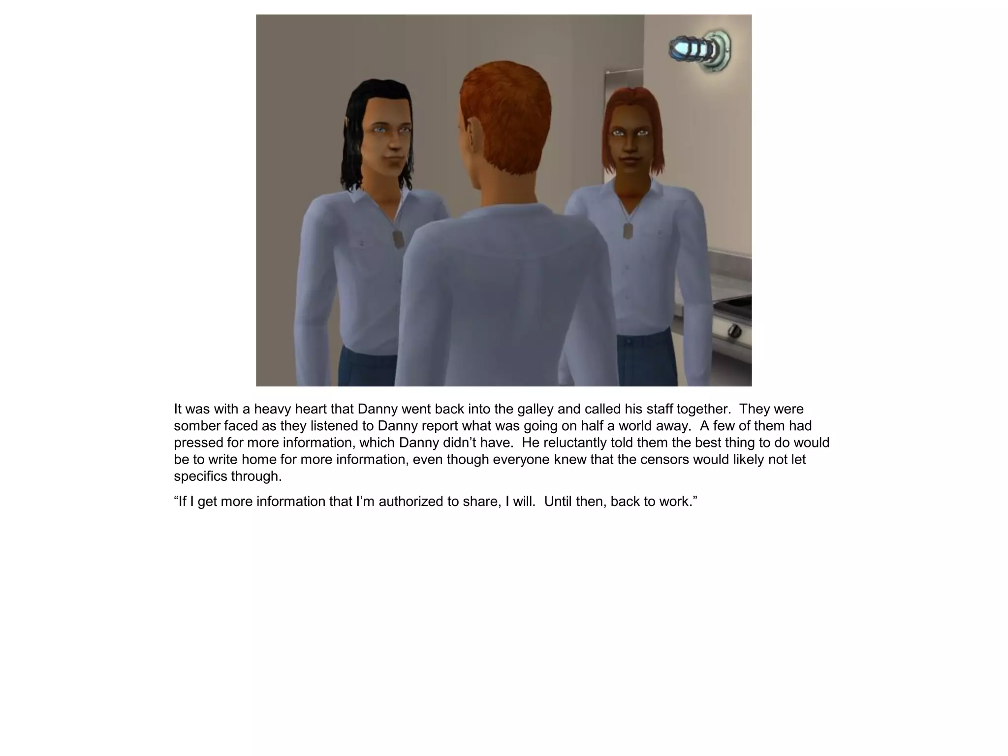 It was with a heavy heart that Danny went back into the galley and called his staff together. They were
somber faced as they listened to Danny report what was going on half a world away. A few of them had
pressed for more information, which Danny didn’t have. He reluctantly told them the best thing to do would
be to write home for more information, even though everyone knew that the censors would likely not let
specifics through.
“If I get more information that I’m authorized to share, I will. Until then, back to work.”
 