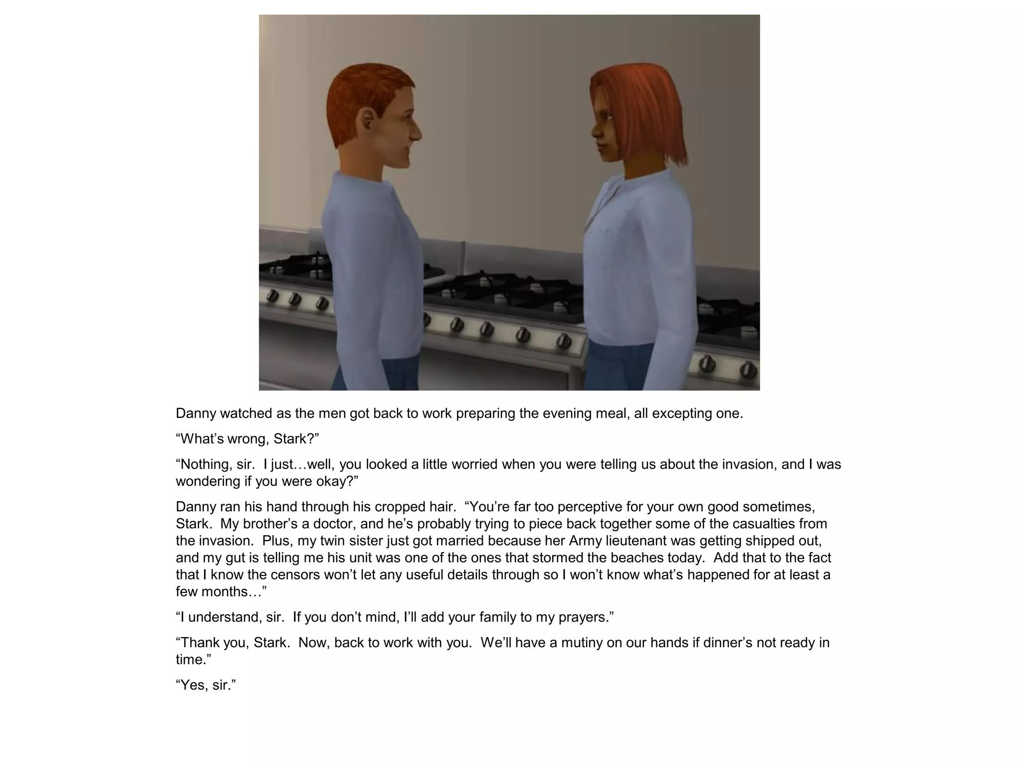 Danny watched as the men got back to work preparing the evening meal, all excepting one.
“What’s wrong, Stark?”
“Nothing, sir. I just…well, you looked a little worried when you were telling us about the invasion, and I was
wondering if you were okay?”
Danny ran his hand through his cropped hair. “You’re far too perceptive for your own good sometimes,
Stark. My brother’s a doctor, and he’s probably trying to piece back together some of the casualties from
the invasion. Plus, my twin sister just got married because her Army lieutenant was getting shipped out,
and my gut is telling me his unit was one of the ones that stormed the beaches today. Add that to the fact
that I know the censors won’t let any useful details through so I won’t know what’s happened for at least a
few months…”
“I understand, sir. If you don’t mind, I’ll add your family to my prayers.”
“Thank you, Stark. Now, back to work with you. We’ll have a mutiny on our hands if dinner’s not ready in
time.”
“Yes, sir.”
 