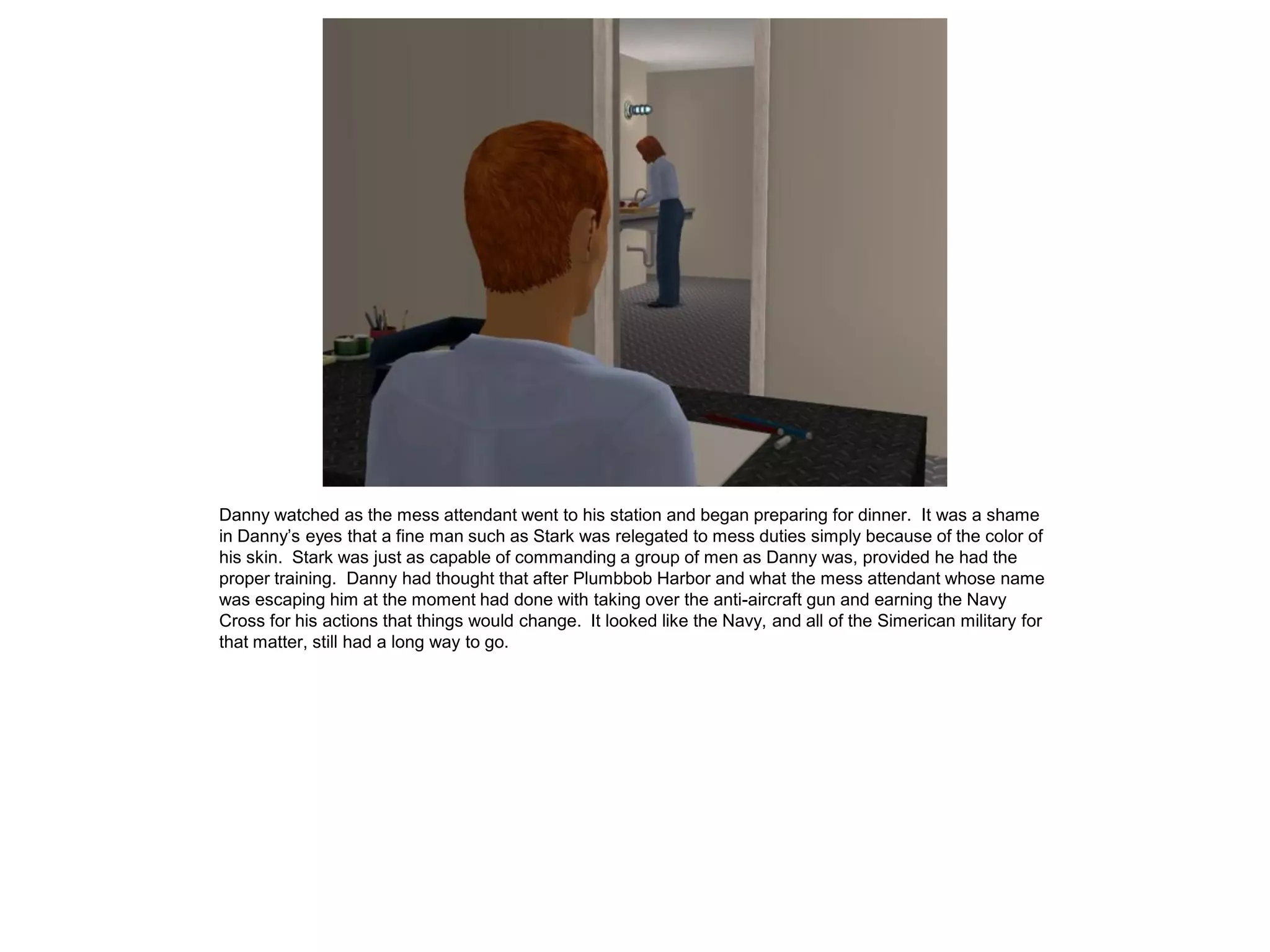 Danny watched as the mess attendant went to his station and began preparing for dinner. It was a shame
in Danny’s eyes that a fine man such as Stark was relegated to mess duties simply because of the color of
his skin. Stark was just as capable of commanding a group of men as Danny was, provided he had the
proper training. Danny had thought that after Plumbbob Harbor and what the mess attendant whose name
was escaping him at the moment had done with taking over the anti-aircraft gun and earning the Navy
Cross for his actions that things would change. It looked like the Navy, and all of the Simerican military for
that matter, still had a long way to go.
 