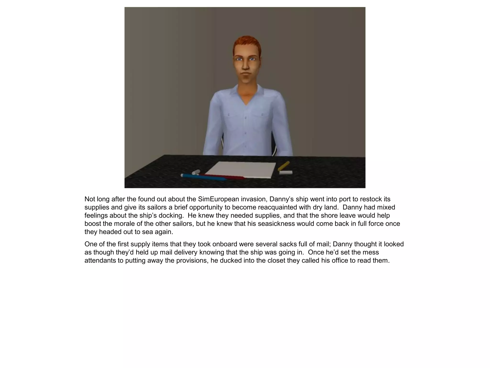 Not long after the found out about the SimEuropean invasion, Danny’s ship went into port to restock its
supplies and give its sailors a brief opportunity to become reacquainted with dry land. Danny had mixed
feelings about the ship’s docking. He knew they needed supplies, and that the shore leave would help
boost the morale of the other sailors, but he knew that his seasickness would come back in full force once
they headed out to sea again.
One of the first supply items that they took onboard were several sacks full of mail; Danny thought it looked
as though they’d held up mail delivery knowing that the ship was going in. Once he’d set the mess
attendants to putting away the provisions, he ducked into the closet they called his office to read them.
 
