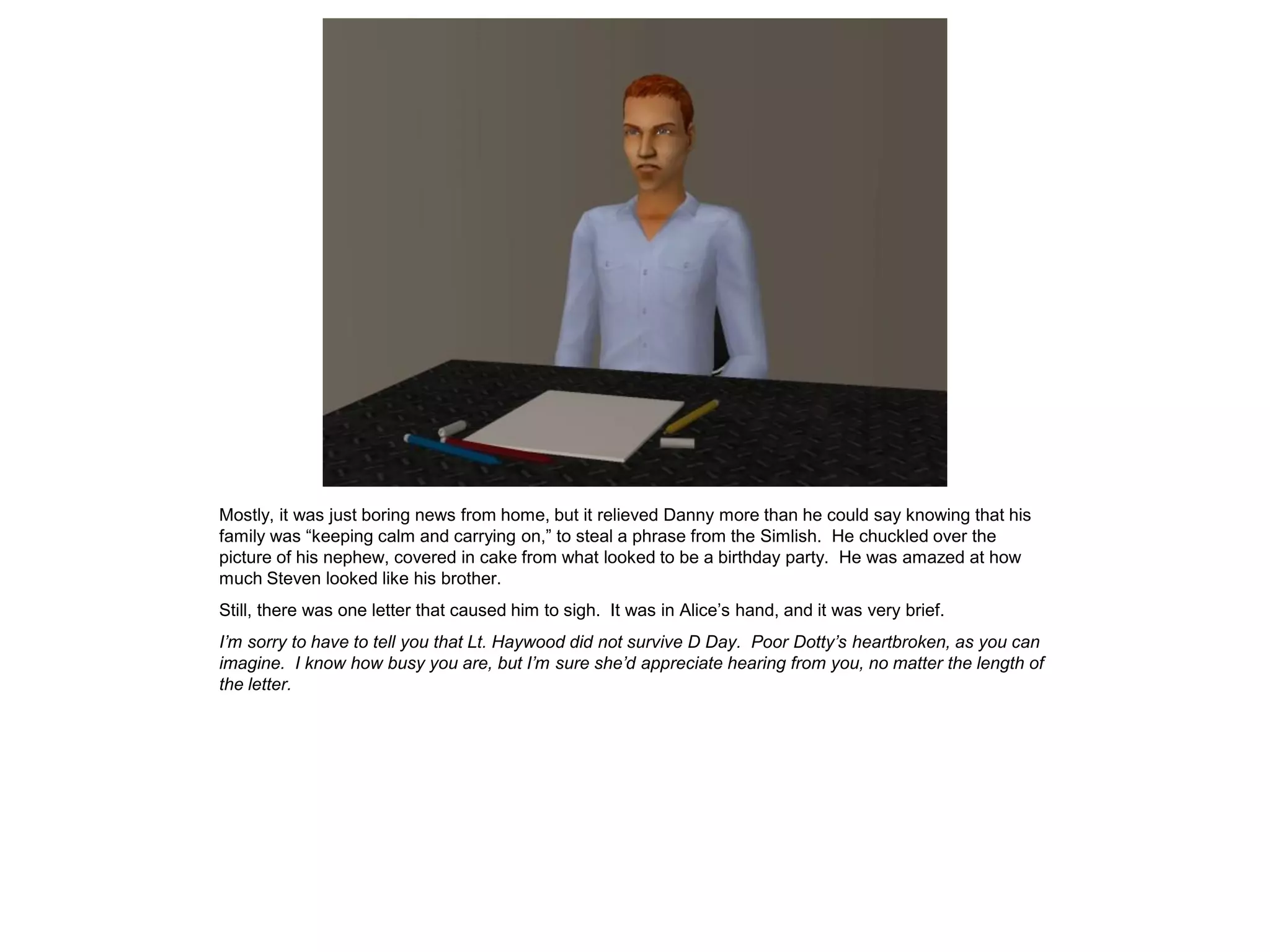 Mostly, it was just boring news from home, but it relieved Danny more than he could say knowing that his
family was “keeping calm and carrying on,” to steal a phrase from the Simlish. He chuckled over the
picture of his nephew, covered in cake from what looked to be a birthday party. He was amazed at how
much Steven looked like his brother.
Still, there was one letter that caused him to sigh. It was in Alice’s hand, and it was very brief.
I’m sorry to have to tell you that Lt. Haywood did not survive D Day. Poor Dotty’s heartbroken, as you can
imagine. I know how busy you are, but I’m sure she’d appreciate hearing from you, no matter the length of
the letter.
 