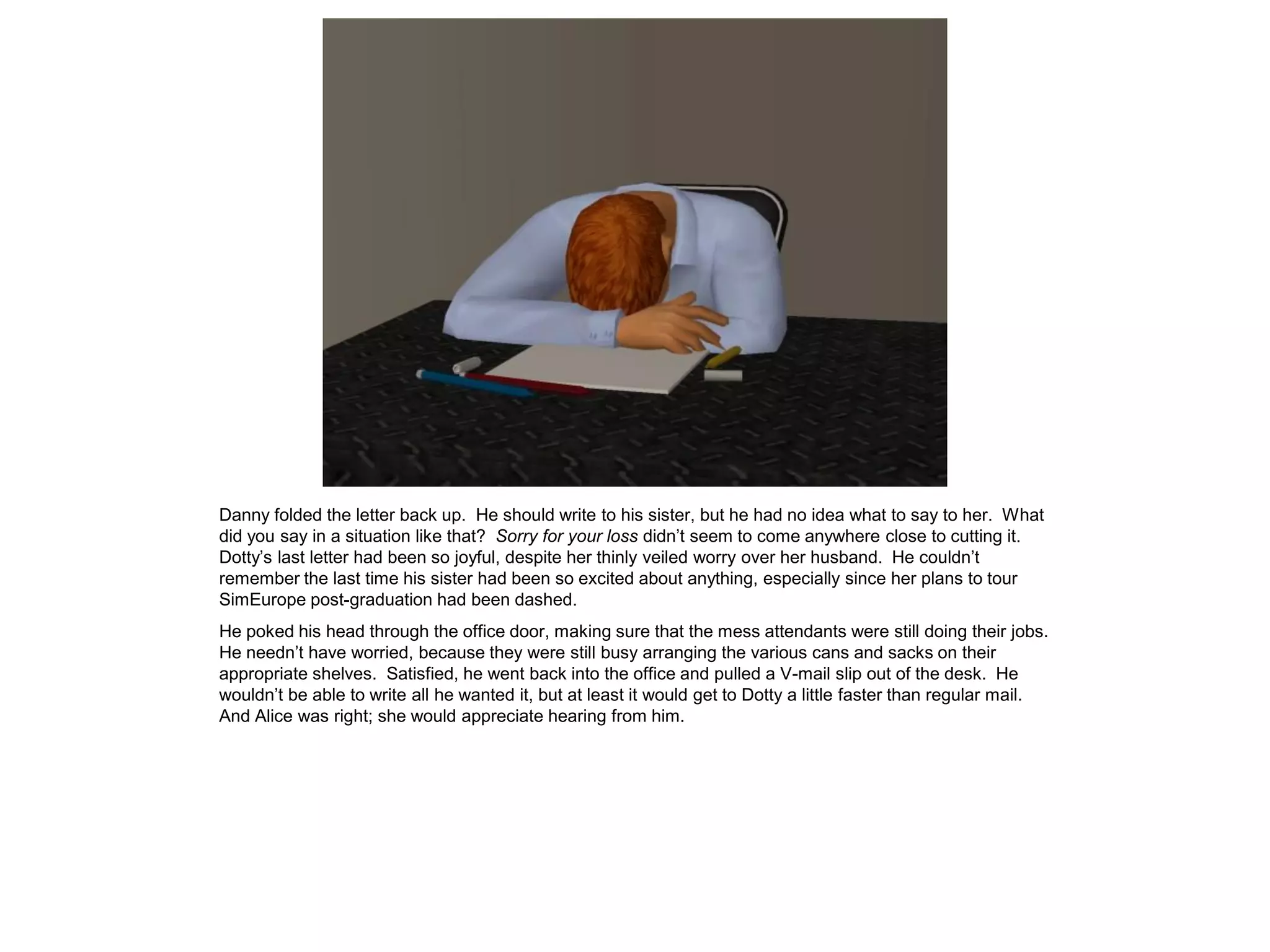 Danny folded the letter back up. He should write to his sister, but he had no idea what to say to her. What
did you say in a situation like that? Sorry for your loss didn’t seem to come anywhere close to cutting it.
Dotty’s last letter had been so joyful, despite her thinly veiled worry over her husband. He couldn’t
remember the last time his sister had been so excited about anything, especially since her plans to tour
SimEurope post-graduation had been dashed.
He poked his head through the office door, making sure that the mess attendants were still doing their jobs.
He needn’t have worried, because they were still busy arranging the various cans and sacks on their
appropriate shelves. Satisfied, he went back into the office and pulled a V-mail slip out of the desk. He
wouldn’t be able to write all he wanted it, but at least it would get to Dotty a little faster than regular mail.
And Alice was right; she would appreciate hearing from him.
 