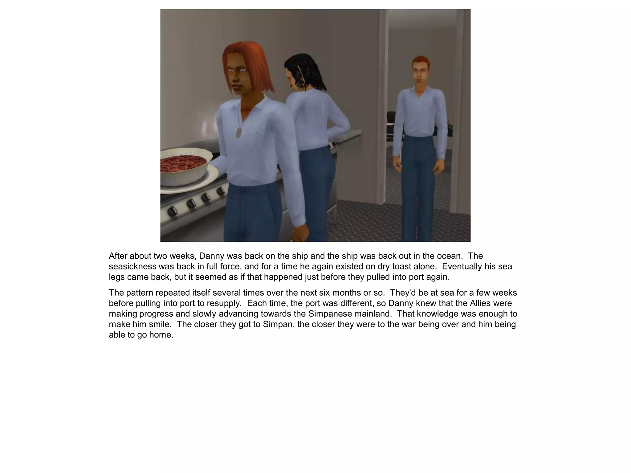 After about two weeks, Danny was back on the ship and the ship was back out in the ocean. The
seasickness was back in full force, and for a time he again existed on dry toast alone. Eventually his sea
legs came back, but it seemed as if that happened just before they pulled into port again.
The pattern repeated itself several times over the next six months or so. They’d be at sea for a few weeks
before pulling into port to resupply. Each time, the port was different, so Danny knew that the Allies were
making progress and slowly advancing towards the Simpanese mainland. That knowledge was enough to
make him smile. The closer they got to Simpan, the closer they were to the war being over and him being
able to go home.
 