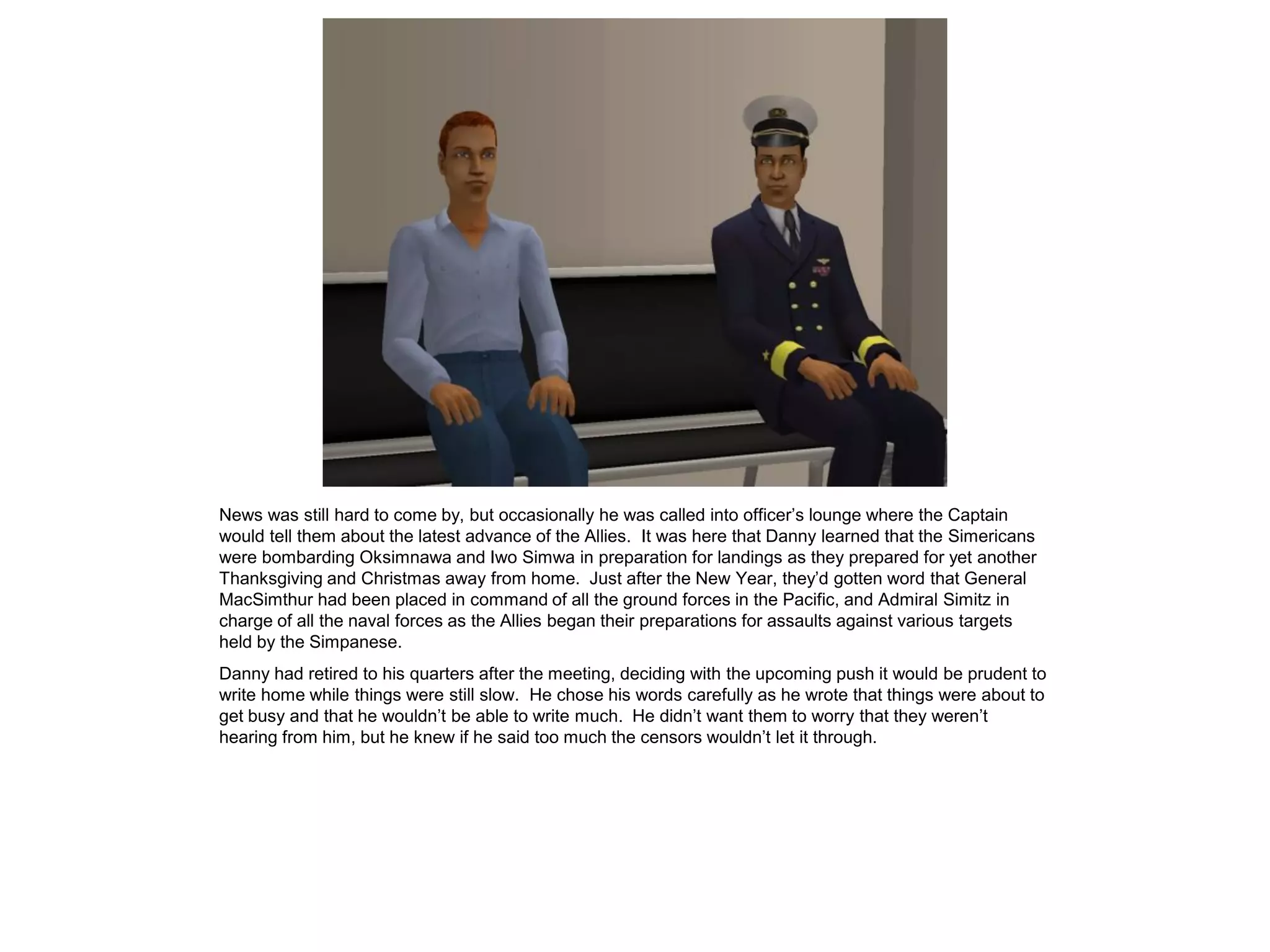 News was still hard to come by, but occasionally he was called into officer’s lounge where the Captain
would tell them about the latest advance of the Allies. It was here that Danny learned that the Simericans
were bombarding Oksimnawa and Iwo Simwa in preparation for landings as they prepared for yet another
Thanksgiving and Christmas away from home. Just after the New Year, they’d gotten word that General
MacSimthur had been placed in command of all the ground forces in the Pacific, and Admiral Simitz in
charge of all the naval forces as the Allies began their preparations for assaults against various targets
held by the Simpanese.
Danny had retired to his quarters after the meeting, deciding with the upcoming push it would be prudent to
write home while things were still slow. He chose his words carefully as he wrote that things were about to
get busy and that he wouldn’t be able to write much. He didn’t want them to worry that they weren’t
hearing from him, but he knew if he said too much the censors wouldn’t let it through.
 
