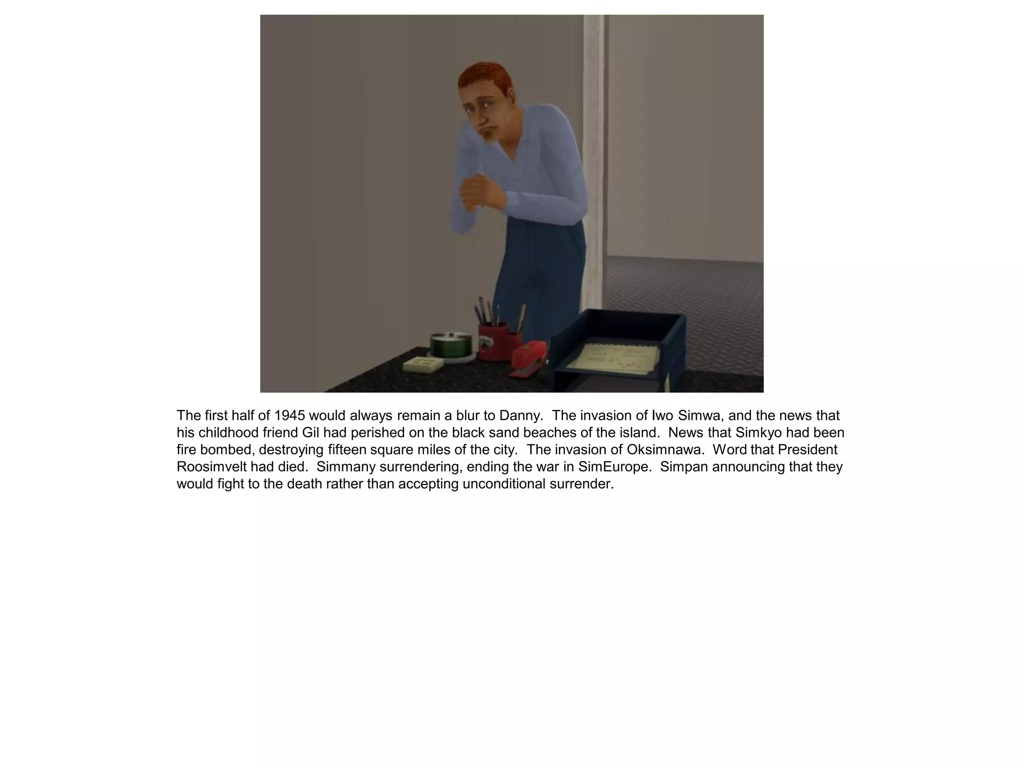 The first half of 1945 would always remain a blur to Danny. The invasion of Iwo Simwa, and the news that
his childhood friend Gil had perished on the black sand beaches of the island. News that Simkyo had been
fire bombed, destroying fifteen square miles of the city. The invasion of Oksimnawa. Word that President
Roosimvelt had died. Simmany surrendering, ending the war in SimEurope. Simpan announcing that they
would fight to the death rather than accepting unconditional surrender.
 