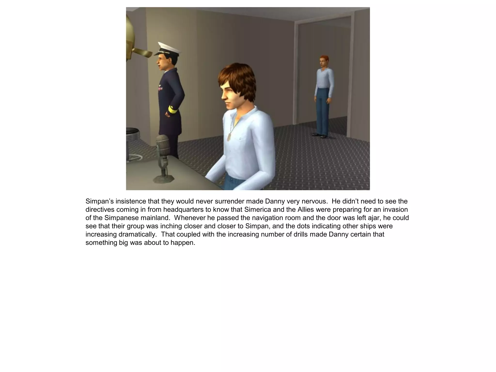 Simpan’s insistence that they would never surrender made Danny very nervous. He didn’t need to see the
directives coming in from headquarters to know that Simerica and the Allies were preparing for an invasion
of the Simpanese mainland. Whenever he passed the navigation room and the door was left ajar, he could
see that their group was inching closer and closer to Simpan, and the dots indicating other ships were
increasing dramatically. That coupled with the increasing number of drills made Danny certain that
something big was about to happen.
 
