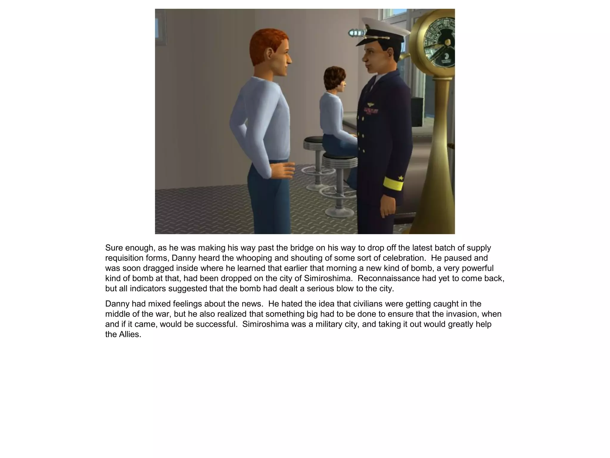 Sure enough, as he was making his way past the bridge on his way to drop off the latest batch of supply
requisition forms, Danny heard the whooping and shouting of some sort of celebration. He paused and
was soon dragged inside where he learned that earlier that morning a new kind of bomb, a very powerful
kind of bomb at that, had been dropped on the city of Simiroshima. Reconnaissance had yet to come back,
but all indicators suggested that the bomb had dealt a serious blow to the city.
Danny had mixed feelings about the news. He hated the idea that civilians were getting caught in the
middle of the war, but he also realized that something big had to be done to ensure that the invasion, when
and if it came, would be successful. Simiroshima was a military city, and taking it out would greatly help
the Allies.
 