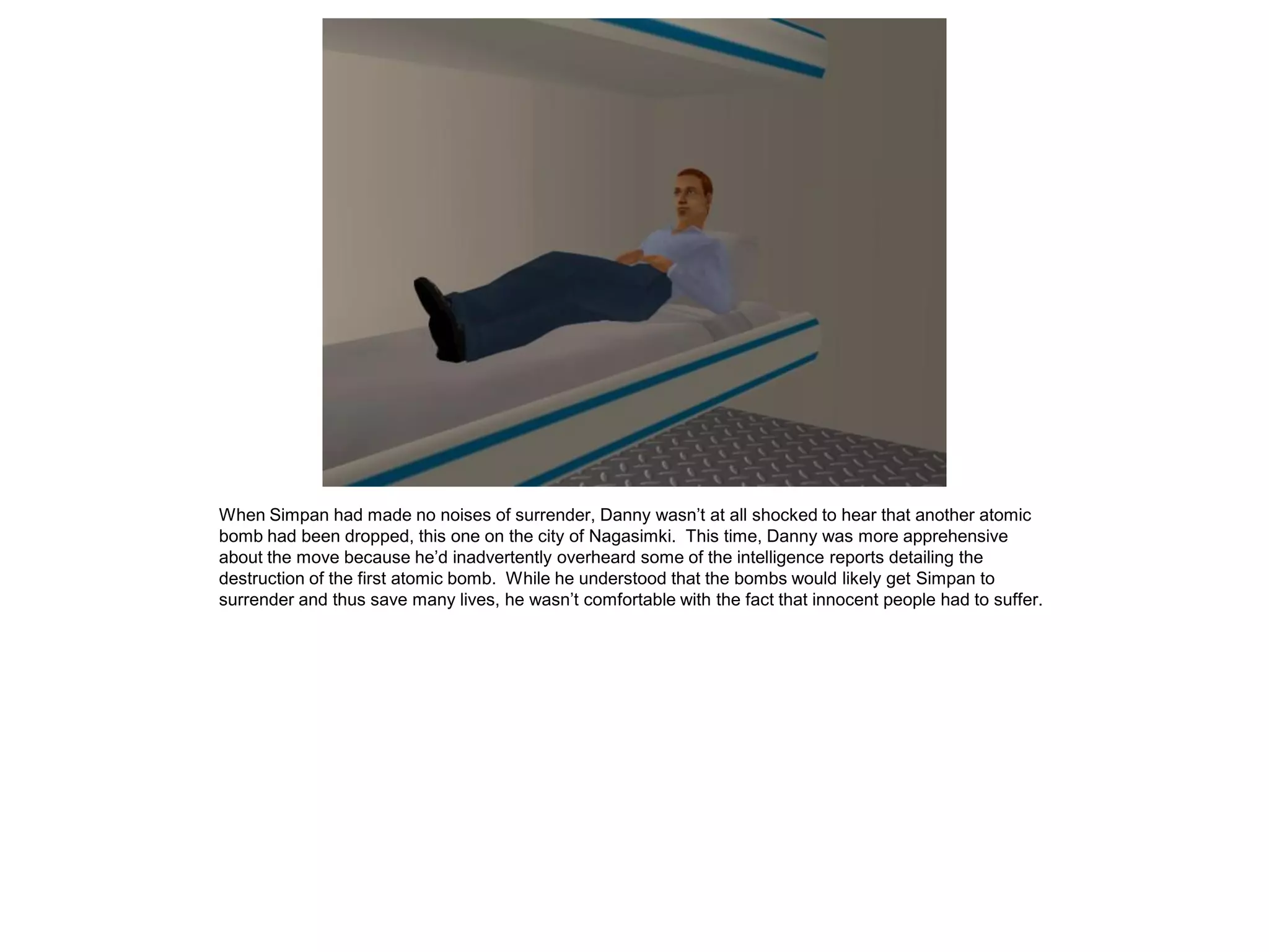 When Simpan had made no noises of surrender, Danny wasn’t at all shocked to hear that another atomic
bomb had been dropped, this one on the city of Nagasimki. This time, Danny was more apprehensive
about the move because he’d inadvertently overheard some of the intelligence reports detailing the
destruction of the first atomic bomb. While he understood that the bombs would likely get Simpan to
surrender and thus save many lives, he wasn’t comfortable with the fact that innocent people had to suffer.
 