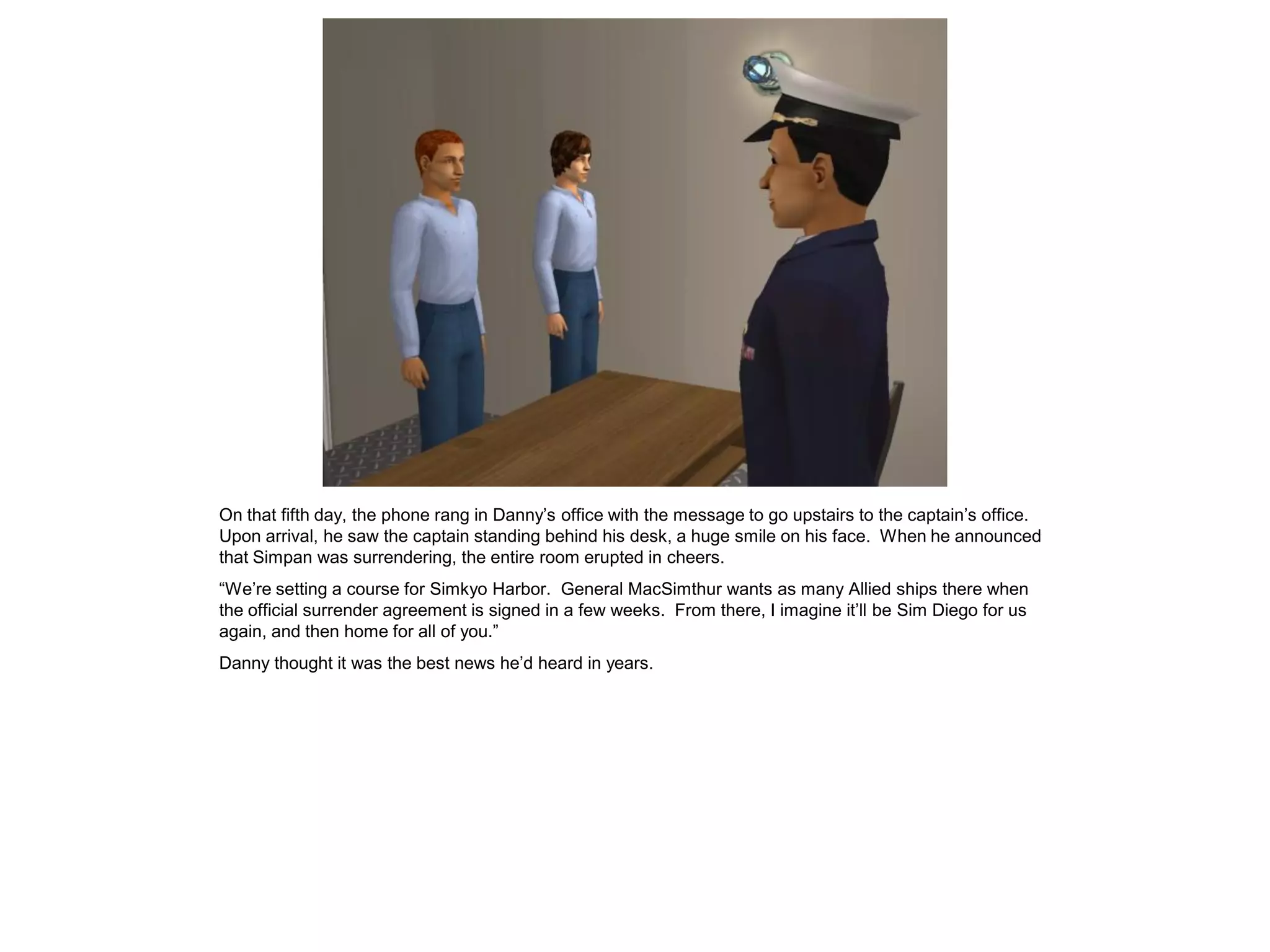On that fifth day, the phone rang in Danny’s office with the message to go upstairs to the captain’s office.
Upon arrival, he saw the captain standing behind his desk, a huge smile on his face. When he announced
that Simpan was surrendering, the entire room erupted in cheers.
“We’re setting a course for Simkyo Harbor. General MacSimthur wants as many Allied ships there when
the official surrender agreement is signed in a few weeks. From there, I imagine it’ll be Sim Diego for us
again, and then home for all of you.”
Danny thought it was the best news he’d heard in years.
 