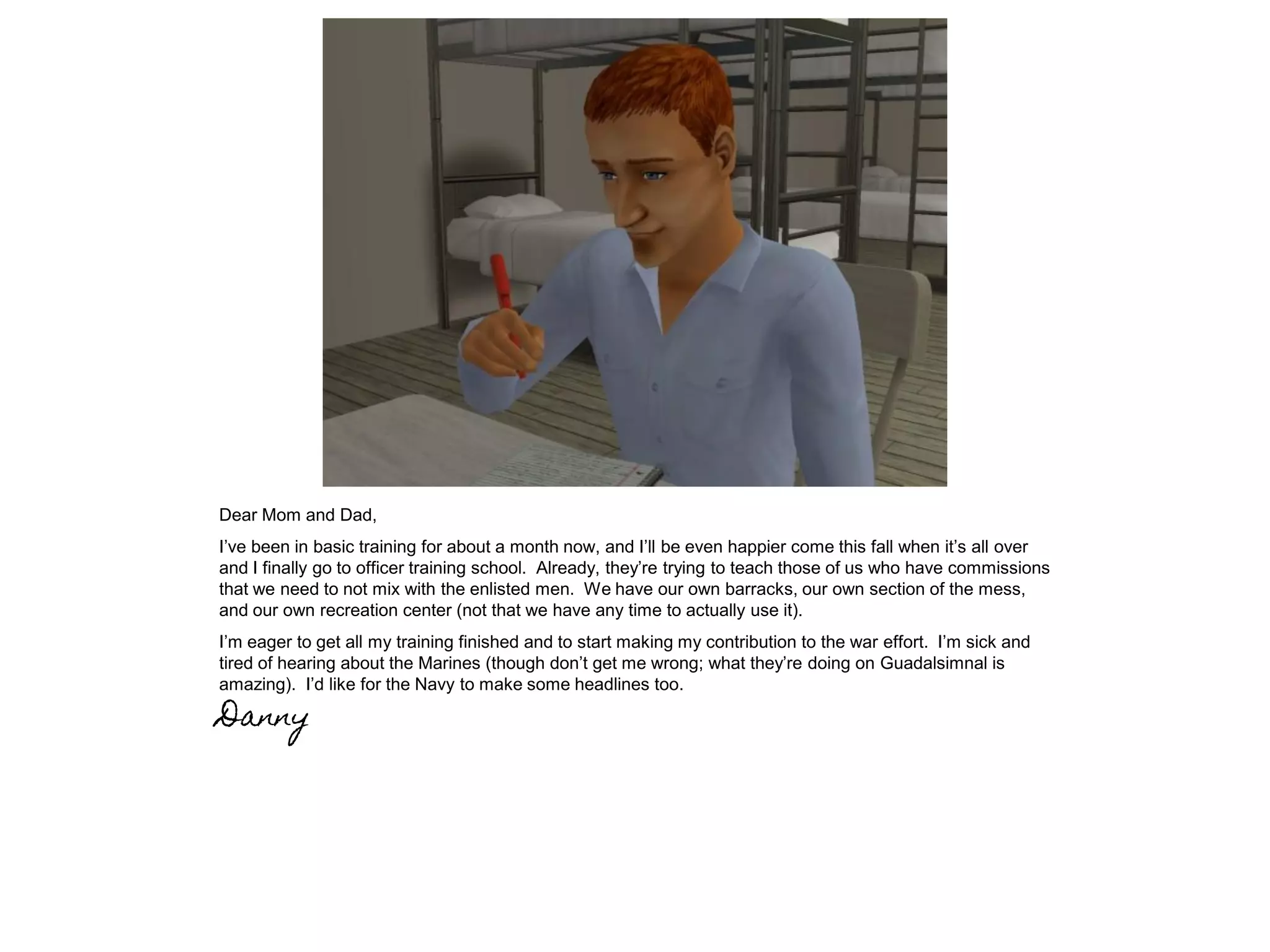 Dear Mom and Dad,
I’ve been in basic training for about a month now, and I’ll be even happier come this fall when it’s all over
and I finally go to officer training school. Already, they’re trying to teach those of us who have commissions
that we need to not mix with the enlisted men. We have our own barracks, our own section of the mess,
and our own recreation center (not that we have any time to actually use it).
I’m eager to get all my training finished and to start making my contribution to the war effort. I’m sick and
tired of hearing about the Marines (though don’t get me wrong; what they’re doing on Guadalsimnal is
amazing). I’d like for the Navy to make some headlines too.
Danny
 
