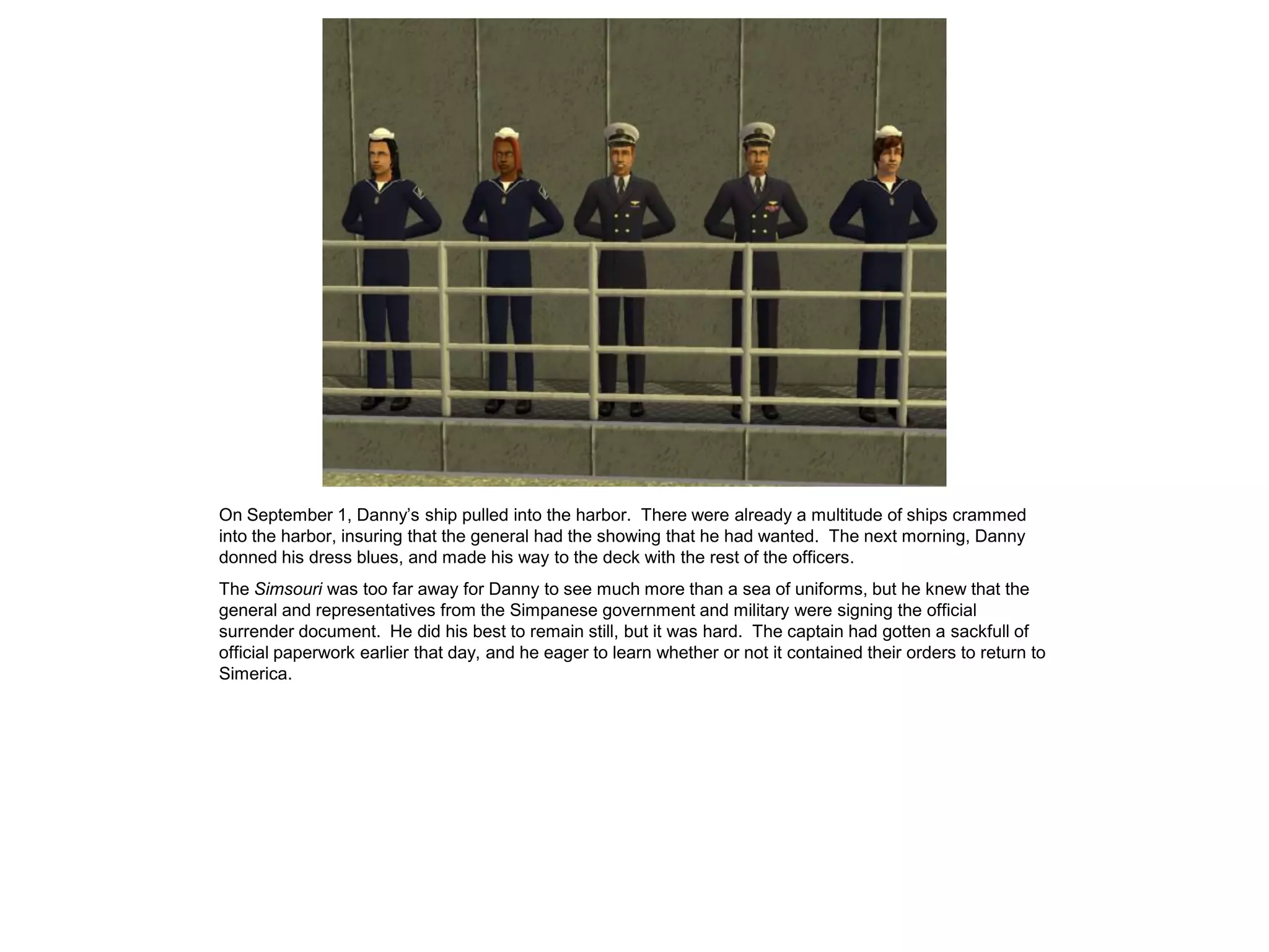 On September 1, Danny’s ship pulled into the harbor. There were already a multitude of ships crammed
into the harbor, insuring that the general had the showing that he had wanted. The next morning, Danny
donned his dress blues, and made his way to the deck with the rest of the officers.
The Simsouri was too far away for Danny to see much more than a sea of uniforms, but he knew that the
general and representatives from the Simpanese government and military were signing the official
surrender document. He did his best to remain still, but it was hard. The captain had gotten a sackfull of
official paperwork earlier that day, and he eager to learn whether or not it contained their orders to return to
Simerica.
 