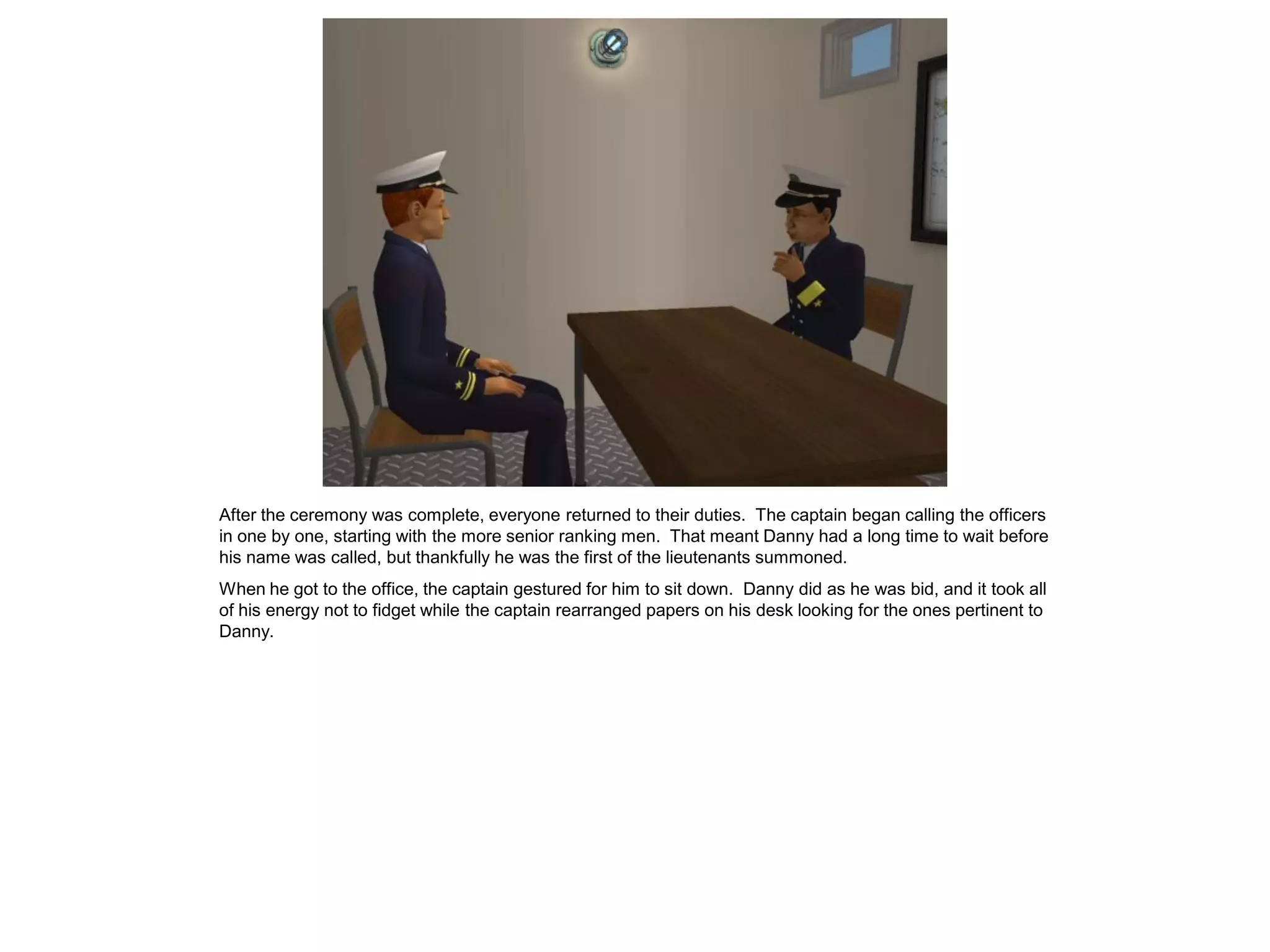 After the ceremony was complete, everyone returned to their duties. The captain began calling the officers
in one by one, starting with the more senior ranking men. That meant Danny had a long time to wait before
his name was called, but thankfully he was the first of the lieutenants summoned.
When he got to the office, the captain gestured for him to sit down. Danny did as he was bid, and it took all
of his energy not to fidget while the captain rearranged papers on his desk looking for the ones pertinent to
Danny.
 