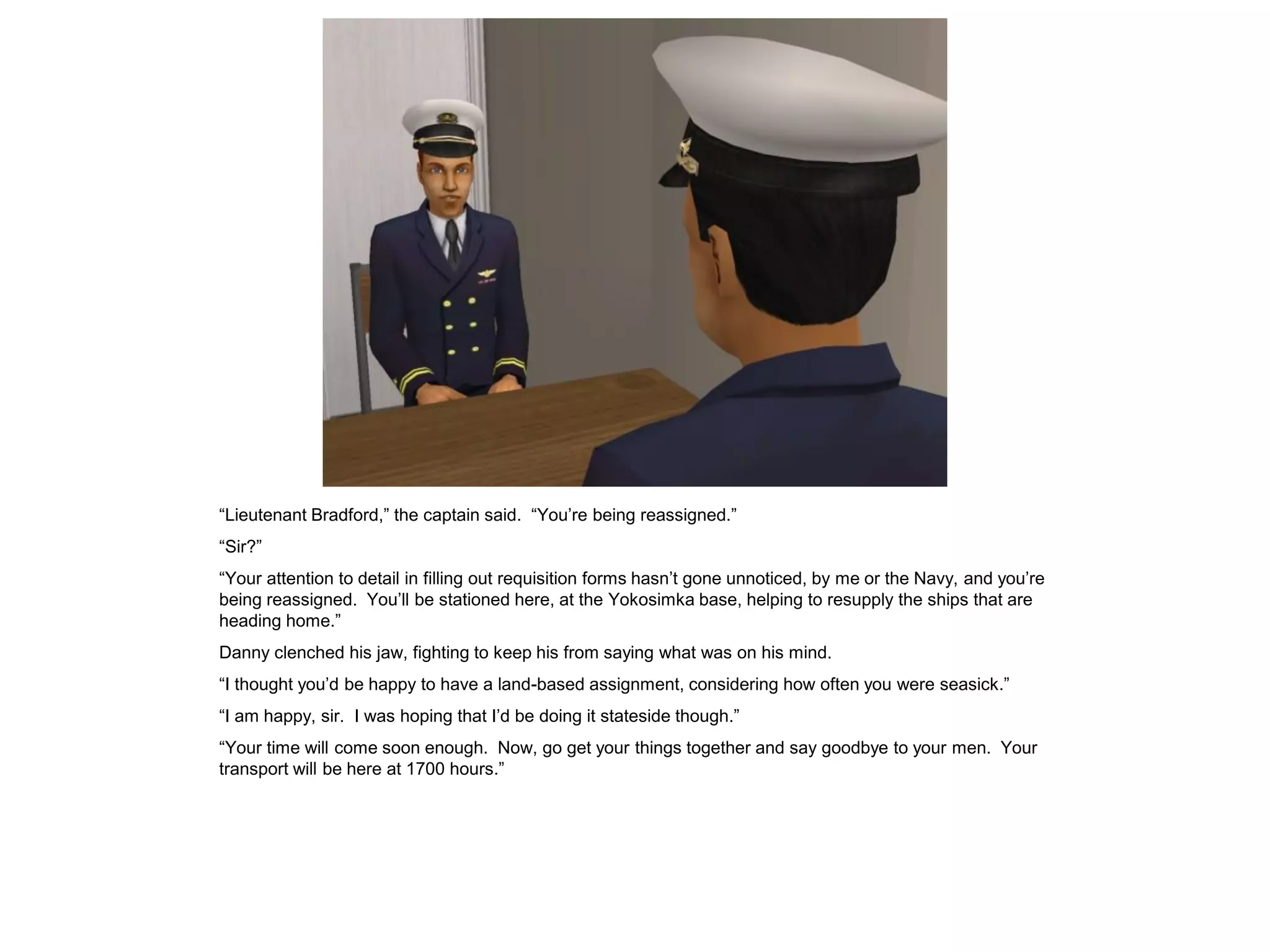 “Lieutenant Bradford,” the captain said. “You’re being reassigned.”
“Sir?”
“Your attention to detail in filling out requisition forms hasn’t gone unnoticed, by me or the Navy, and you’re
being reassigned. You’ll be stationed here, at the Yokosimka base, helping to resupply the ships that are
heading home.”
Danny clenched his jaw, fighting to keep his from saying what was on his mind.
“I thought you’d be happy to have a land-based assignment, considering how often you were seasick.”
“I am happy, sir. I was hoping that I’d be doing it stateside though.”
“Your time will come soon enough. Now, go get your things together and say goodbye to your men. Your
transport will be here at 1700 hours.”
 