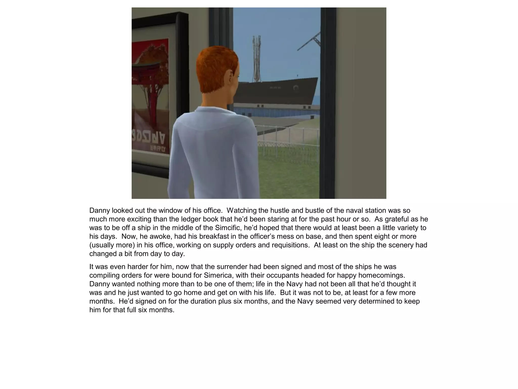 Danny looked out the window of his office. Watching the hustle and bustle of the naval station was so
much more exciting than the ledger book that he’d been staring at for the past hour or so. As grateful as he
was to be off a ship in the middle of the Simcific, he’d hoped that there would at least been a little variety to
his days. Now, he awoke, had his breakfast in the officer’s mess on base, and then spent eight or more
(usually more) in his office, working on supply orders and requisitions. At least on the ship the scenery had
changed a bit from day to day.
It was even harder for him, now that the surrender had been signed and most of the ships he was
compiling orders for were bound for Simerica, with their occupants headed for happy homecomings.
Danny wanted nothing more than to be one of them; life in the Navy had not been all that he’d thought it
was and he just wanted to go home and get on with his life. But it was not to be, at least for a few more
months. He’d signed on for the duration plus six months, and the Navy seemed very determined to keep
him for that full six months.
 