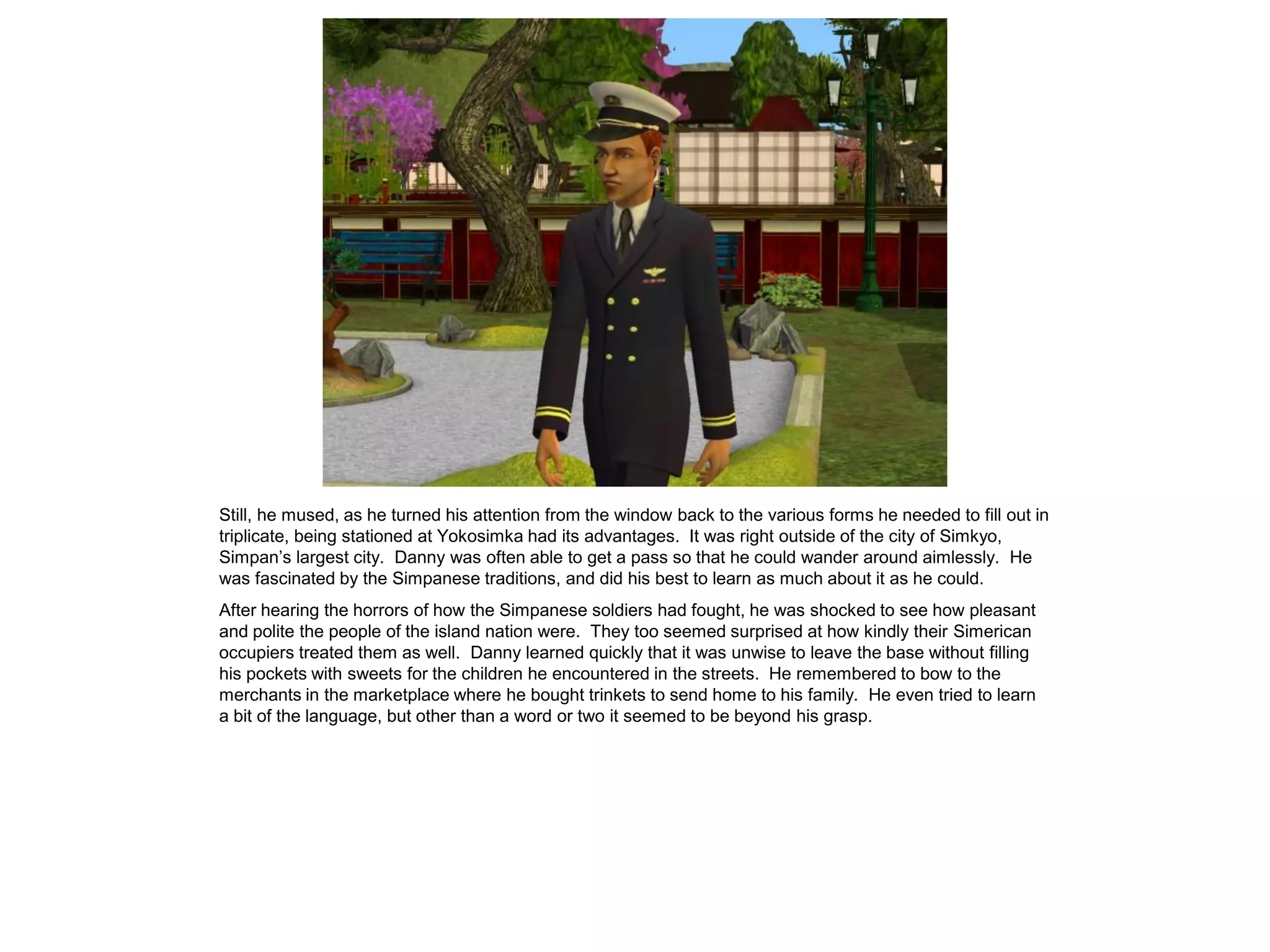 Still, he mused, as he turned his attention from the window back to the various forms he needed to fill out in
triplicate, being stationed at Yokosimka had its advantages. It was right outside of the city of Simkyo,
Simpan’s largest city. Danny was often able to get a pass so that he could wander around aimlessly. He
was fascinated by the Simpanese traditions, and did his best to learn as much about it as he could.
After hearing the horrors of how the Simpanese soldiers had fought, he was shocked to see how pleasant
and polite the people of the island nation were. They too seemed surprised at how kindly their Simerican
occupiers treated them as well. Danny learned quickly that it was unwise to leave the base without filling
his pockets with sweets for the children he encountered in the streets. He remembered to bow to the
merchants in the marketplace where he bought trinkets to send home to his family. He even tried to learn
a bit of the language, but other than a word or two it seemed to be beyond his grasp.
 