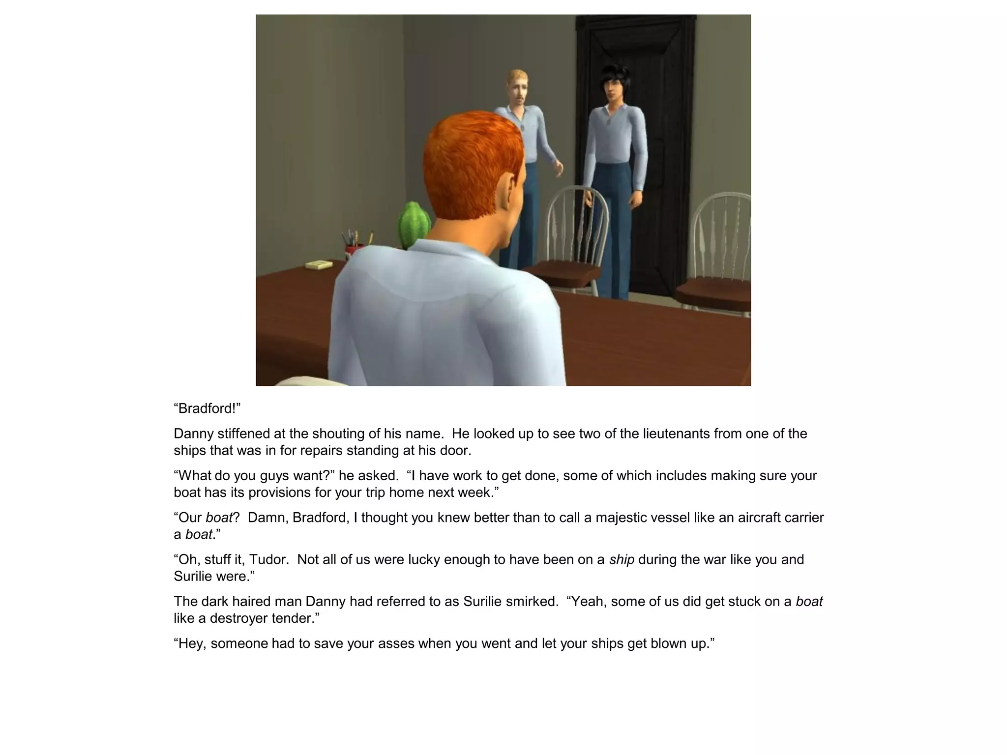 “Bradford!”
Danny stiffened at the shouting of his name. He looked up to see two of the lieutenants from one of the
ships that was in for repairs standing at his door.
“What do you guys want?” he asked. “I have work to get done, some of which includes making sure your
boat has its provisions for your trip home next week.”
“Our boat? Damn, Bradford, I thought you knew better than to call a majestic vessel like an aircraft carrier
a boat.”
“Oh, stuff it, Tudor. Not all of us were lucky enough to have been on a ship during the war like you and
Surilie were.”
The dark haired man Danny had referred to as Surilie smirked. “Yeah, some of us did get stuck on a boat
like a destroyer tender.”
“Hey, someone had to save your asses when you went and let your ships get blown up.”
 