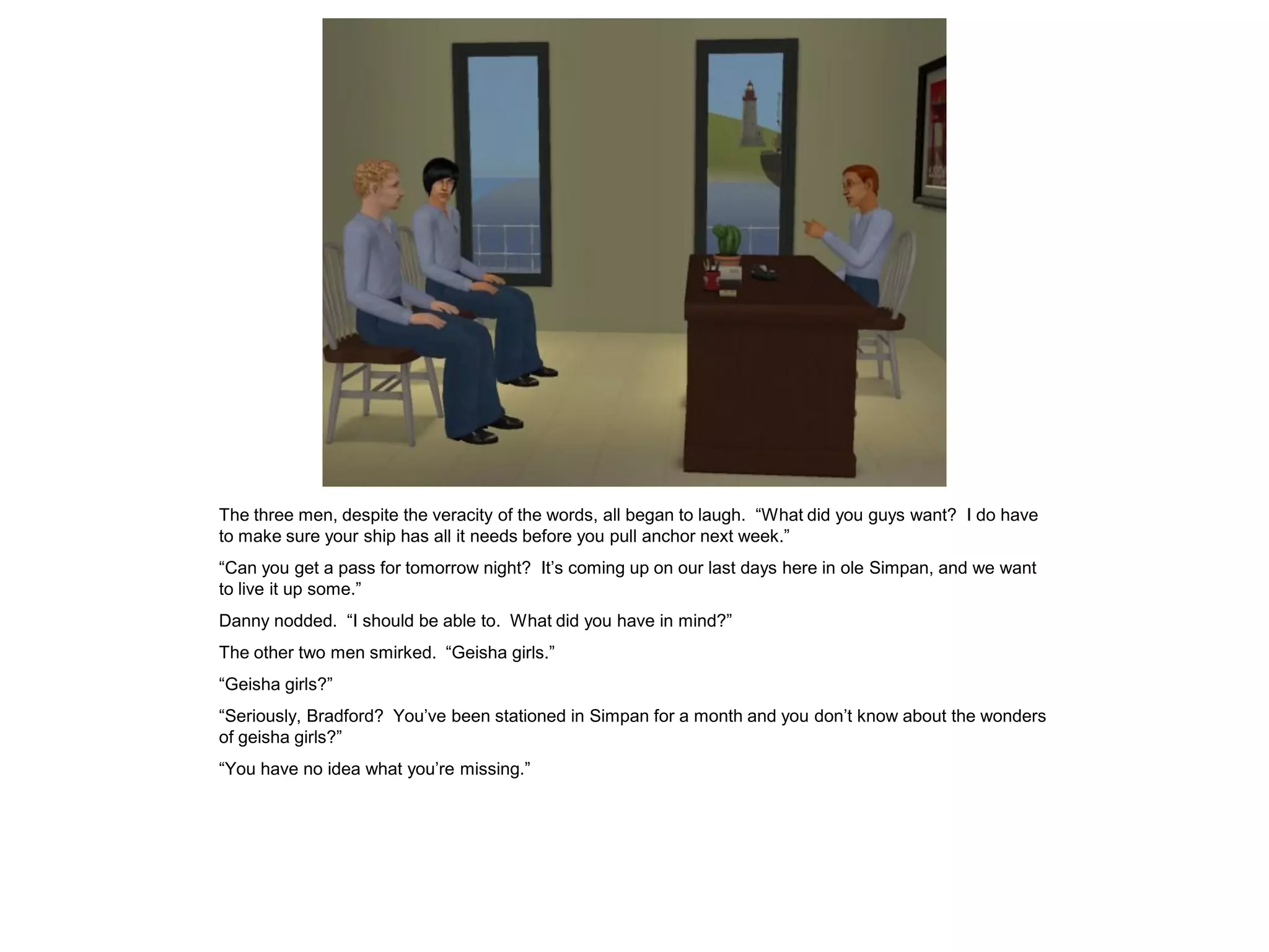 The three men, despite the veracity of the words, all began to laugh. “What did you guys want? I do have
to make sure your ship has all it needs before you pull anchor next week.”
“Can you get a pass for tomorrow night? It’s coming up on our last days here in ole Simpan, and we want
to live it up some.”
Danny nodded. “I should be able to. What did you have in mind?”
The other two men smirked. “Geisha girls.”
“Geisha girls?”
“Seriously, Bradford? You’ve been stationed in Simpan for a month and you don’t know about the wonders
of geisha girls?”
“You have no idea what you’re missing.”
 