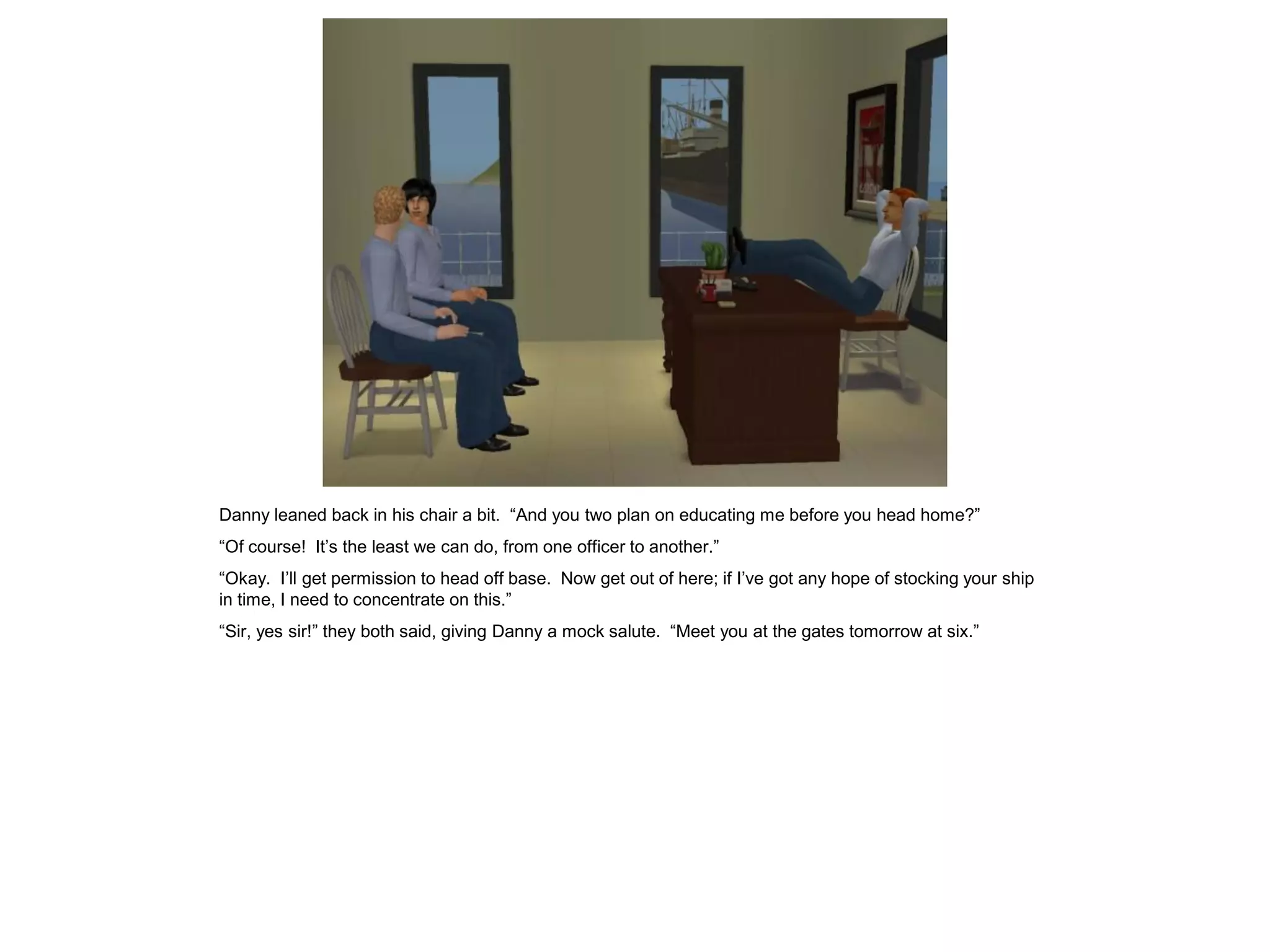 Danny leaned back in his chair a bit. “And you two plan on educating me before you head home?”
“Of course! It’s the least we can do, from one officer to another.”
“Okay. I’ll get permission to head off base. Now get out of here; if I’ve got any hope of stocking your ship
in time, I need to concentrate on this.”
“Sir, yes sir!” they both said, giving Danny a mock salute. “Meet you at the gates tomorrow at six.”
 