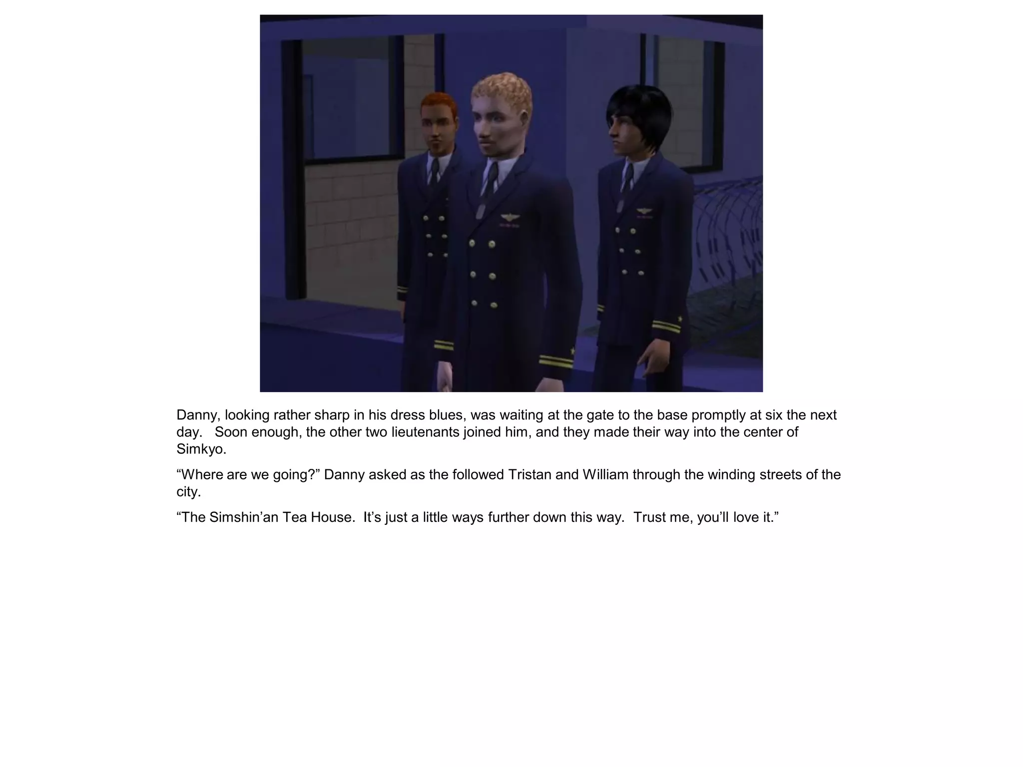 Danny, looking rather sharp in his dress blues, was waiting at the gate to the base promptly at six the next
day. Soon enough, the other two lieutenants joined him, and they made their way into the center of
Simkyo.
“Where are we going?” Danny asked as the followed Tristan and William through the winding streets of the
city.
“The Simshin’an Tea House. It’s just a little ways further down this way. Trust me, you’ll love it.”
 