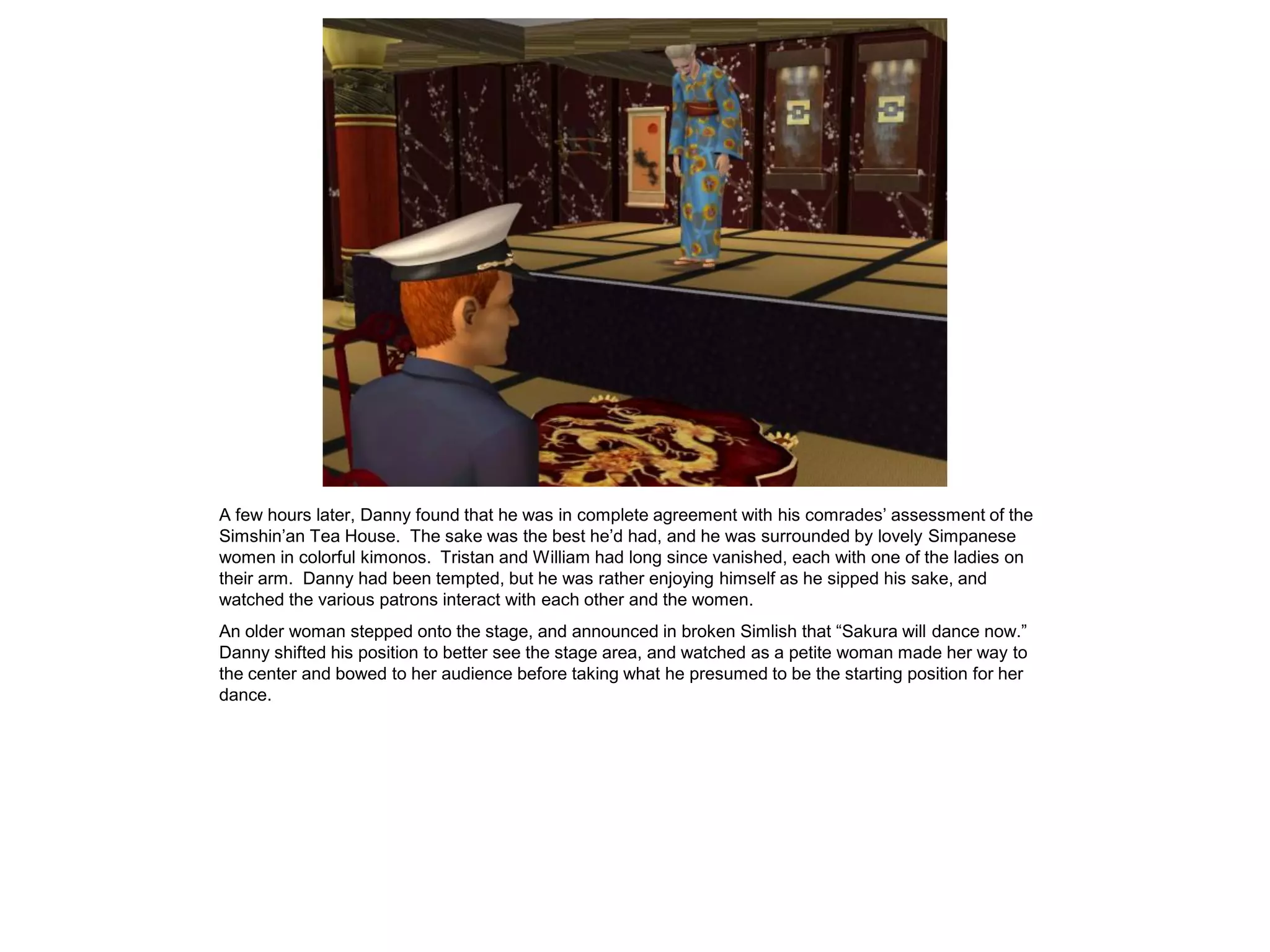 A few hours later, Danny found that he was in complete agreement with his comrades’ assessment of the
Simshin’an Tea House. The sake was the best he’d had, and he was surrounded by lovely Simpanese
women in colorful kimonos. Tristan and William had long since vanished, each with one of the ladies on
their arm. Danny had been tempted, but he was rather enjoying himself as he sipped his sake, and
watched the various patrons interact with each other and the women.
An older woman stepped onto the stage, and announced in broken Simlish that “Sakura will dance now.”
Danny shifted his position to better see the stage area, and watched as a petite woman made her way to
the center and bowed to her audience before taking what he presumed to be the starting position for her
dance.
 