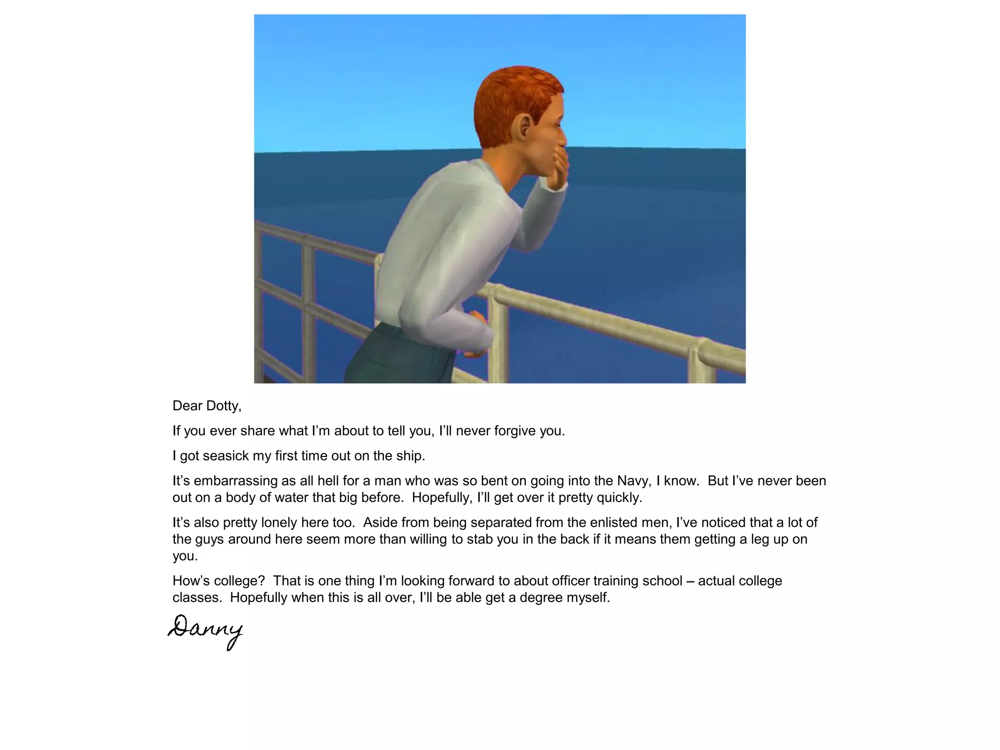 Dear Dotty,
If you ever share what I’m about to tell you, I’ll never forgive you.
I got seasick my first time out on the ship.
It’s embarrassing as all hell for a man who was so bent on going into the Navy, I know. But I’ve never been
out on a body of water that big before. Hopefully, I’ll get over it pretty quickly.
It’s also pretty lonely here too. Aside from being separated from the enlisted men, I’ve noticed that a lot of
the guys around here seem more than willing to stab you in the back if it means them getting a leg up on
you.
How’s college? That is one thing I’m looking forward to about officer training school – actual college
classes. Hopefully when this is all over, I’ll be able get a degree myself.
Danny
 